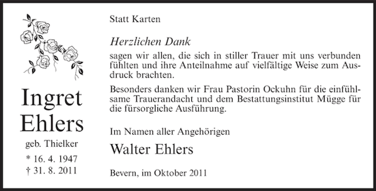 <p>Statt Karten</p><p>Herzlichen Dank</p><p>Ingret<br />Ehlers<br />geb. Thielker<br />* 16. 4. 1947<br />† 31. 8. 2011</p><p>sagen wir allen, die sich in stiller Trauer mit uns verbunden<br />fühlten und ihre Anteilnahme auf vielfältige Weise zum Ausdruck brachten.<br />Besonders danken wir Frau Pastorin Ockuhn für die einfühlsame Trauerandacht und dem Bestattungsinstitut Mügge für<br />die fürsorgliche Ausführung.<br />Im Namen aller Angehörigen</p><p>Walter Ehlers<br />Bevern, im Oktober 2011</p>