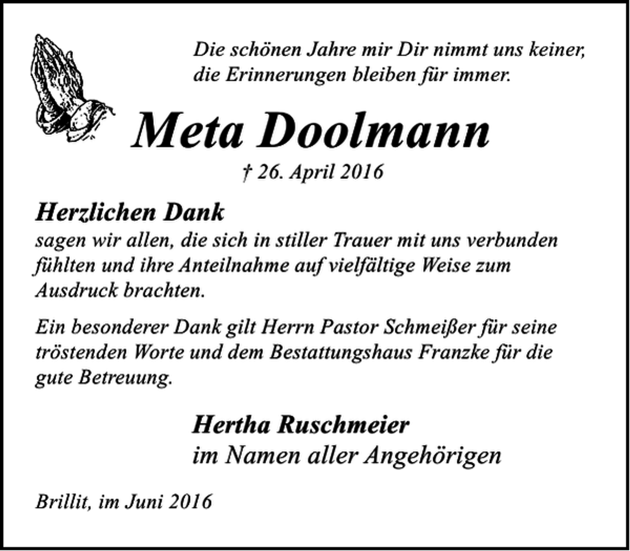 <p>Die schönen Jahre mir Dir nimmt uns keiner,<br />die Erinnerungen bleiben für immer.</p><p>Meta Doolmann<br />† 26. April 2016</p><p>Herzlichen Dank</p><p>sagen wir allen, die sich in stiller Trauer mit uns verbunden<br />fühlten und ihre Anteilnahme auf vielfältige Weise zum<br />Ausdruck brachten.<br />Ein besonderer Dank gilt Herrn Pastor Schmeißer für seine<br />tröstenden Worte und dem Bestattungshaus Franzke für die<br />gute Betreuung.</p><p>Hertha Ruschmeier<br />im Namen aller Angehörigen<br />Brillit, im Juni 2016</p>