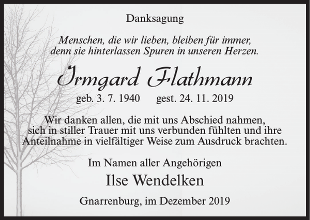 <p>Danksagung<br />Menschen, die wir lieben, bleiben für immer,<br />denn sie hinterlassen Spuren in unseren Herzen.</p><p>Irmgard Flathmann<br />geb. 3. 7. 1940</p><p>gest. 24. 11. 2019</p><p>Wir danken allen, die mit uns Abschied nahmen,<br />sich in stiller Trauer mit uns verbunden fühlten und ihre<br />Anteilnahme in vielfältiger Weise zum Ausdruck brachten.<br />Im Namen aller Angehörigen</p><p>Ilse Wendelken<br />Gnarrenburg, im Dezember 2019</p>
