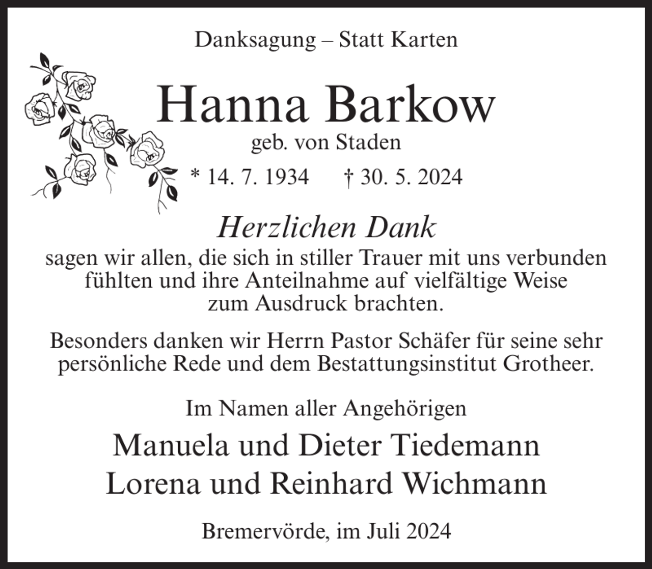 <p>Danksagung – Statt Karten</p><p>Hanna Barkow<br />geb. von Staden<br />* 14. 7. 1934</p><p>† 30. 5. 2024</p><p>Herzlichen Dank<br />sagen wir allen, die sich in stiller Trauer mit uns verbunden<br />fühlten und ihre Anteilnahme auf vielfältige Weise<br />zum Ausdruck brachten.<br />Besonders danken wir Herrn Pastor Schäfer für seine sehr<br />persönliche Rede und dem Bestattungsinstitut Grotheer.<br />Im Namen aller Angehörigen</p><p>Manuela und Dieter Tiedemann<br />Lorena und Reinhard Wichmann<br />Bremervörde, im Juli 2024</p>