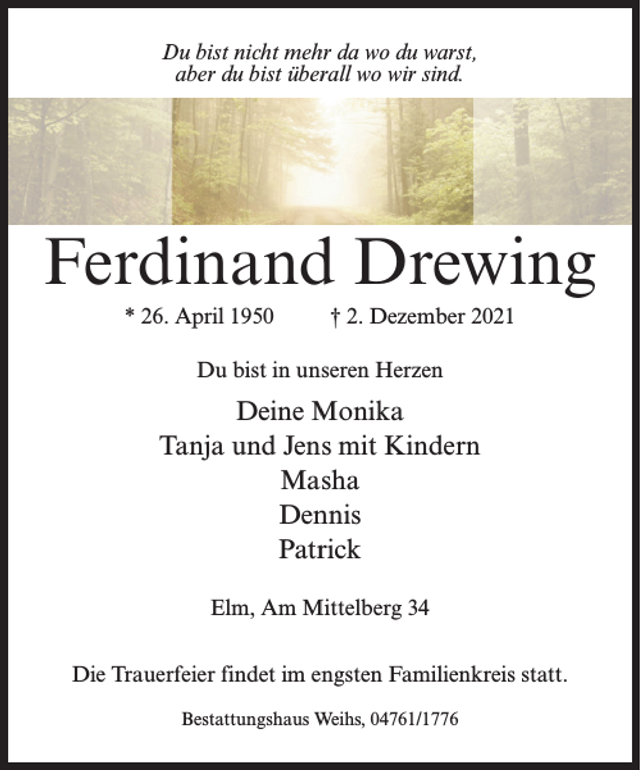 <p>Du bist nicht mehr da wo du warst,<br />aber du bist überall wo wir sind.</p><p>Ferdinand Drewing<br />* 26. April 1950 † 2. Dezember 2021<br />Du bist in unseren Herzen</p><p>Deine Monika<br />Tanja und Jens mit Kindern<br />Masha<br />Dennis<br />Patrick<br />Elm, Am Mittelberg 34<br />Die Trauerfeier findet im engsten Familienkreis statt.<br />Bestattungshaus Weihs, 04761/1776</p>