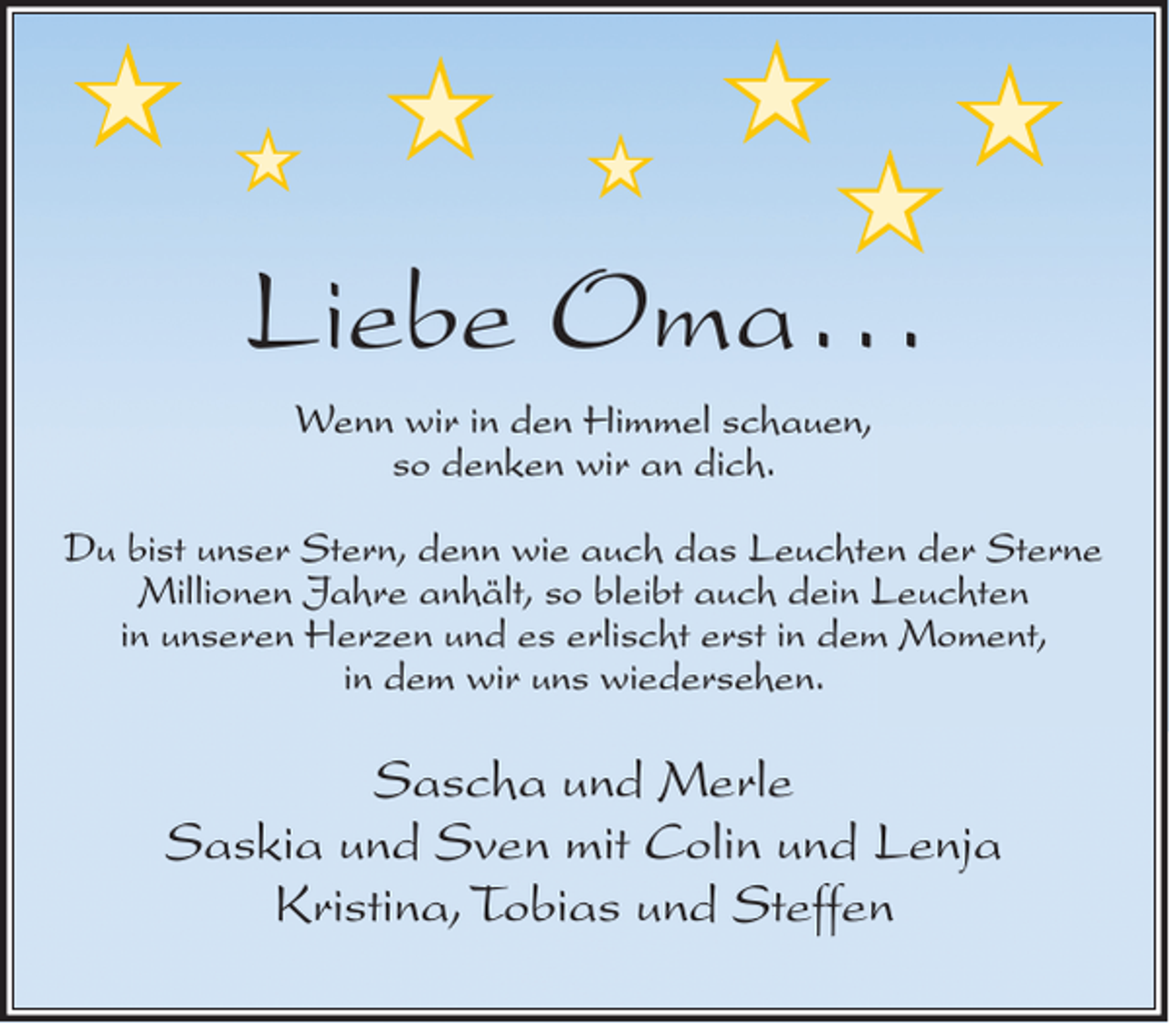 <p>★</p><p>★</p><p>★</p><p>★</p><p>★<br />★</p><p>★</p><p>Liebe Oma...<br />Wenn wir in den Himmel schauen,<br />so denken wir an dich.</p><p>Du bist unser Stern, denn wie auch das Leuchten der Sterne<br />Millionen Jahre anhält, so bleibt auch dein Leuchten<br />in unseren Herzen und es erlischt erst in dem Moment,<br />in dem wir uns wiedersehen.</p><p>Sascha und Merle<br />Saskia und Sven mit Colin und Lenja<br />Kristina, Tobias und Steffen</p>