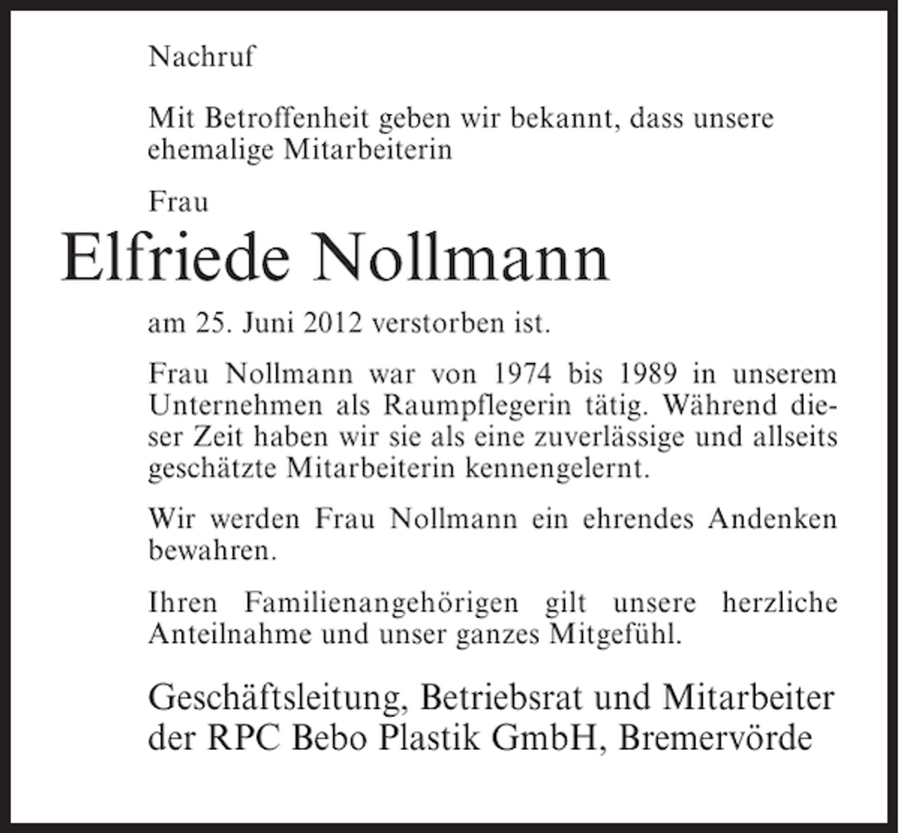 <p>Nachruf<br />Mit Betroffenheit geben wir bekannt, dass unsere<br />ehemalige Mitarbeiterin<br />Frau</p><p>Elfriede Nollmann<br />am 25. Juni 2012 verstorben ist.<br />Frau Nollmann war von 1974 bis 1989 in unserem<br />Unternehmen als Raumpflegerin tätig. Während dieser Zeit haben wir sie als eine zuverlässige und allseits<br />geschätzte Mitarbeiterin kennengelernt.<br />Wir werden Frau Nollmann ein ehrendes Andenken<br />bewahren.<br />Ihren Familienangehörigen gilt unsere herzliche<br />Anteilnahme und unser ganzes Mitgefühl.</p><p>Geschäftsleitung, Betriebsrat und Mitarbeiter<br />der RPC Bebo Plastik GmbH, Bremervörde</p>