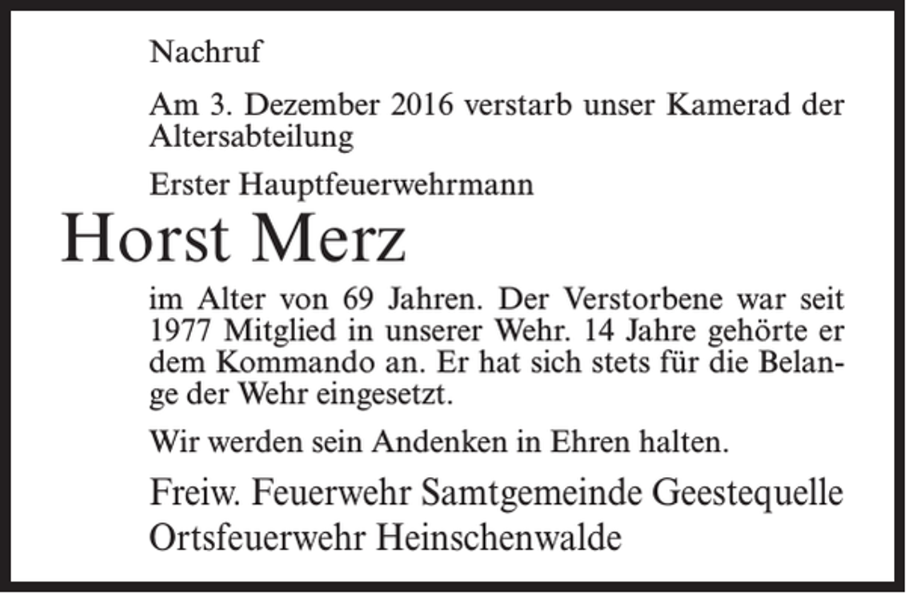 <p>Nachruf<br />Am 3. Dezember 2016 verstarb unser Kamerad der<br />Altersabteilung<br />Erster Hauptfeuerwehrmann</p><p>Horst Merz</p><p>im Alter von 69 Jahren. Der Verstorbene war seit<br />1977 Mitglied in unserer Wehr. 14 Jahre gehörte er<br />dem Kommando an. Er hat sich stets für die Belange der Wehr eingesetzt.<br />Wir werden sein Andenken in Ehren halten.</p><p>Freiw. Feuerwehr Samtgemeinde Geestequelle<br />Ortsfeuerwehr Heinschenwalde</p>