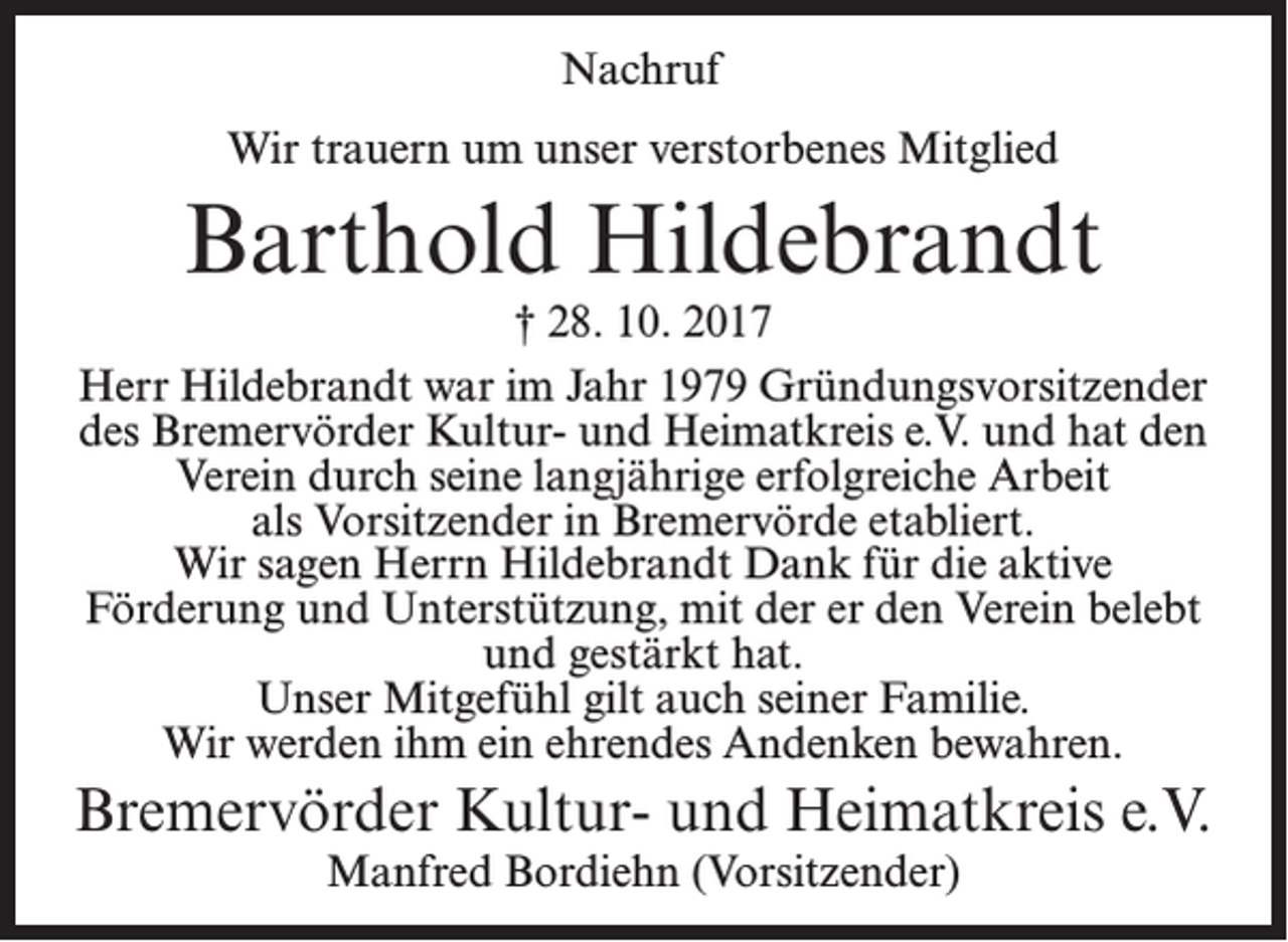 <p>Nachruf<br />Wir trauern um unser verstorbenes Mitglied</p><p>Barthold Hildebrandt</p><p>† 28. 10. 2017<br />Herr Hildebrandt war im Jahr 1979 Gründungsvorsitzender<br />des Bremervörder Kultur- und Heimatkreis e.V. und hat den<br />Verein durch seine langjährige erfolgreiche Arbeit<br />als Vorsitzender in Bremervörde etabliert.<br />Wir sagen Herrn Hildebrandt Dank für die aktive<br />Förderung und Unterstützung, mit der er den Verein belebt<br />und gestärkt hat.<br />Unser Mitgefühl gilt auch seiner Familie.<br />Wir werden ihm ein ehrendes Andenken bewahren.</p><p>Bremervörder Kultur- und Heimatkreis e.V.<br />Manfred Bordiehn (Vorsitzender)</p>