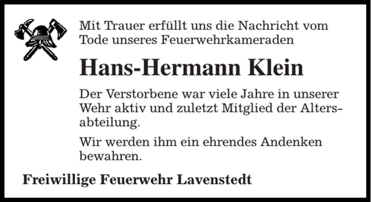<p>Mit Trauer erfüllt uns die Nachricht vom<br />Tode unseres Feuerwehrkameraden</p><p>Hans-Hermann Klein<br />Der Verstorbene war viele Jahre in unserer<br />Wehr aktiv und zuletzt Mitglied der Altersabteilung.<br />Wir werden ihm ein ehrendes Andenken<br />bewahren.</p><p>Freiwillige Feuerwehr Lavenstedt</p>