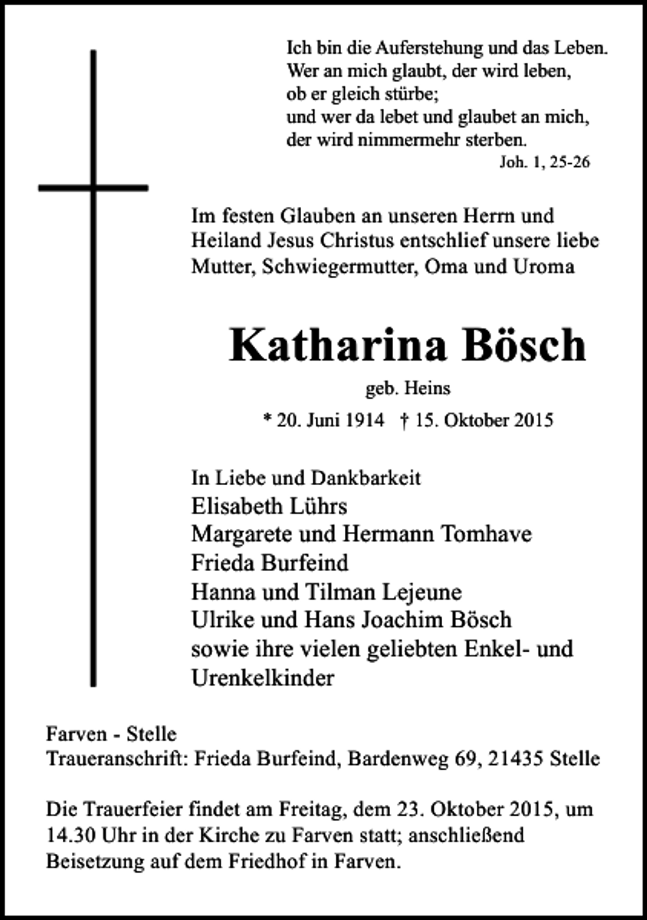 <p>Ich bin die Auferstehung und das Leben.<br />Wer an mich glaubt, der wird leben,<br />ob er gleich stürbe;<br />und wer da lebet und glaubet an mich,<br />der wird nimmermehr sterben.<br />Joh. 1, 25-26</p><p>Im festen Glauben an unseren Herrn und<br />Heiland Jesus Christus entschlief unsere liebe<br />Mutter, Schwiegermutter, Oma und Uroma</p><p>Katharina Bösch<br />geb. Heins</p><p>* 20. Juni 1914 † 15. Oktober 2015</p><p>In Liebe und Dankbarkeit</p><p>Elisabeth Lührs<br />Margarete und Hermann Tomhave<br />Frieda Burfeind<br />Hanna und Tilman Lejeune<br />Ulrike und Hans Joachim Bösch<br />sowie ihre vielen geliebten Enkel- und<br />Urenkelkinder<br />Farven - Stelle<br />Traueranschrift: Frieda Burfeind, Bardenweg 69, 21435 Stelle<br />Die Trauerfeier findet am Freitag, dem 23. Oktober 2015, um<br />14.30 Uhr in der Kirche zu Farven statt; anschließend<br />Beisetzung auf dem Friedhof in Farven.</p>
