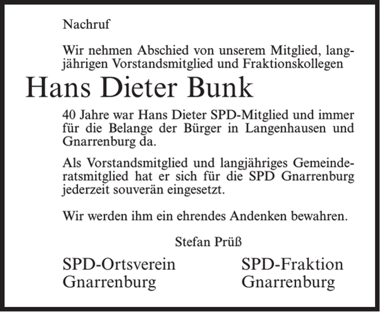 <p>Nachruf<br />Wir nehmen Abschied von unserem Mitglied, langjährigen Vorstandsmitglied und Fraktionskollegen</p><p>Hans Dieter Bunk</p><p>40 Jahre war Hans Dieter SPD-Mitglied und immer<br />für die Belange der Bürger in Langenhausen und<br />Gnarrenburg da.<br />Als Vorstandsmitglied und langjähriges Gemeinderatsmitglied hat er sich für die SPD Gnarrenburg<br />jederzeit souverän eingesetzt.<br />Wir werden ihm ein ehrendes Andenken bewahren.<br />Stefan Prüß</p><p>SPD-Ortsverein SPD-Fraktion<br />Gnarrenburg Gnarrenburg</p>