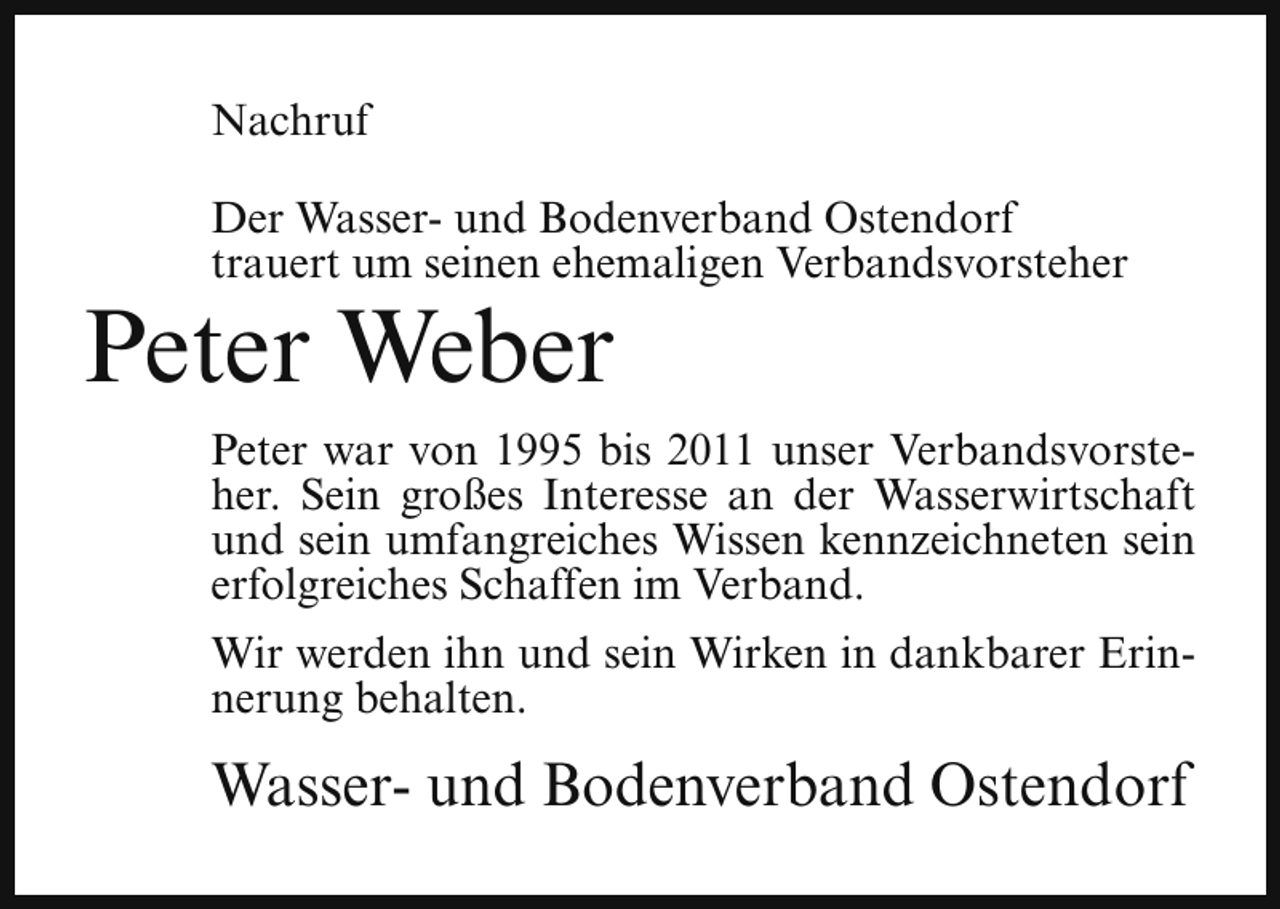 <p>Nachruf<br />Der Wasser- und Bodenverband Ostendorf<br />trauert um seinen ehemaligen Verbandsvorsteher</p><p>Peter Weber</p><p>Peter war von 1995 bis 2011 unser Verbandsvorsteher. Sein großes Interesse an der Wasserwirtschaft<br />und sein umfangreiches Wissen kennzeichneten sein<br />erfolgreiches Schaffen im Verband.<br />Wir werden ihn und sein Wirken in dankbarer Erinnerung behalten.</p><p>Wasser- und Bodenverband Ostendorf</p>