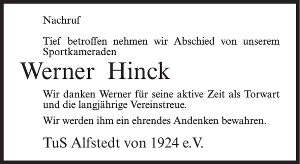 <p>Nachruf<br />Tief betroffen nehmen wir Abschied von unserem<br />Sportkameraden</p><p>Werner Hinck</p><p>Wir danken Werner für seine aktive Zeit als Torwart<br />und die langjährige Vereinstreue.<br />Wir werden ihm ein ehrendes Andenken bewahren.</p><p>TuS Alfstedt von 1924 e.V.</p>