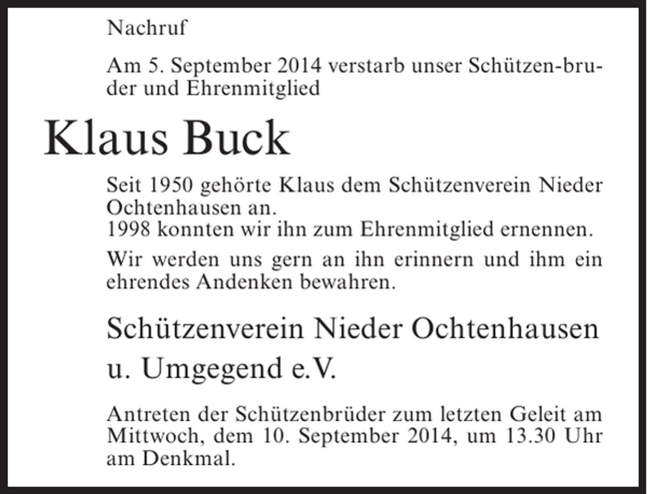 <p>Nachruf<br />Am 5. September 2014 verstarb unser Schützen-bruder und Ehrenmitglied</p><p>Klaus Buck<br />Seit 1950 gehörte Klaus dem Schützenverein Nieder<br />Ochtenhausen an.<br />1998 konnten wir ihn zum Ehrenmitglied ernennen.<br />Wir werden uns gern an ihn erinnern und ihm ein<br />ehrendes Andenken bewahren.</p><p>Schützenverein Nieder Ochtenhausen<br />u. Umgegend e.V.<br />Antreten der Schützenbrüder zum letzten Geleit am<br />Mittwoch, dem 10. September 2014, um 13.30 Uhr<br />am Denkmal.</p>