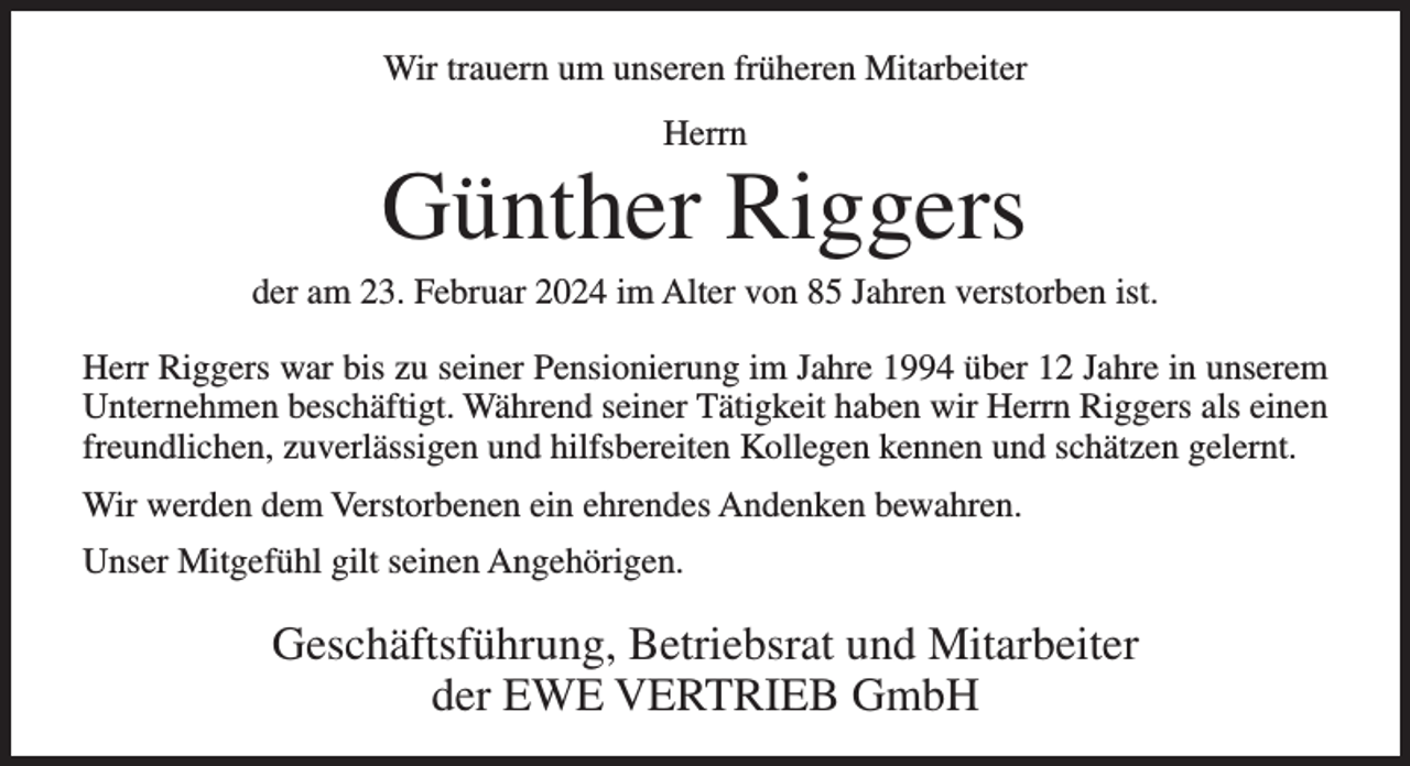 <p>Wir trauern um unseren früheren Mitarbeiter<br />Herrn</p><p>Günther Riggers<br />der am 23. Februar 2024 im Alter von 85 Jahren verstorben ist.<br />Herr Riggers war bis zu seiner Pensionierung im Jahre 1994 über 12 Jahre in unserem<br />Unternehmen beschäftigt. Während seiner Tätigkeit haben wir Herrn Riggers als einen<br />freundlichen, zuverlässigen und hilfsbereiten Kollegen kennen und schätzen gelernt.<br />Wir werden dem Verstorbenen ein ehrendes Andenken bewahren.<br />Unser Mitgefühl gilt seinen Angehörigen.</p><p>Geschäftsführung, Betriebsrat und Mitarbeiter<br />der EWE VERTRIEB GmbH</p>