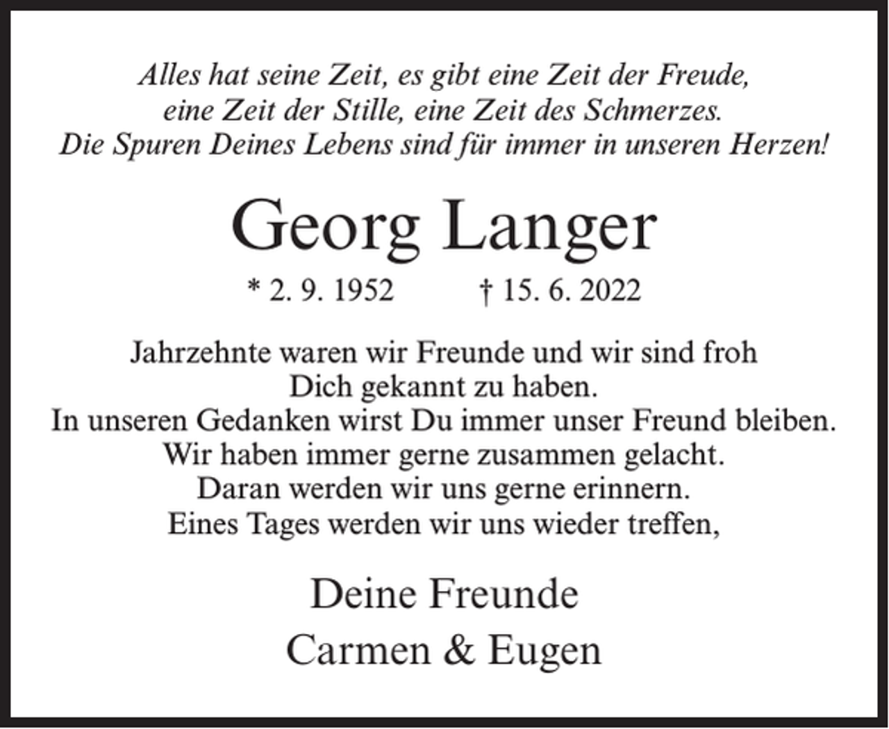 <p>Alles hat seine Zeit, es gibt eine Zeit der Freude,<br />eine Zeit der Stille, eine Zeit des Schmerzes.<br />Die Spuren Deines Lebens sind für immer in unseren Herzen!</p><p>Georg Langer<br />* 2. 9. 1952</p><p>† 15. 6. 2022</p><p>Jahrzehnte waren wir Freunde und wir sind froh<br />Dich gekannt zu haben.<br />In unseren Gedanken wirst Du immer unser Freund bleiben.<br />Wir haben immer gerne zusammen gelacht.<br />Daran werden wir uns gerne erinnern.<br />Eines Tages werden wir uns wieder treffen,</p><p>Deine Freunde<br />Carmen &amp; Eugen</p>