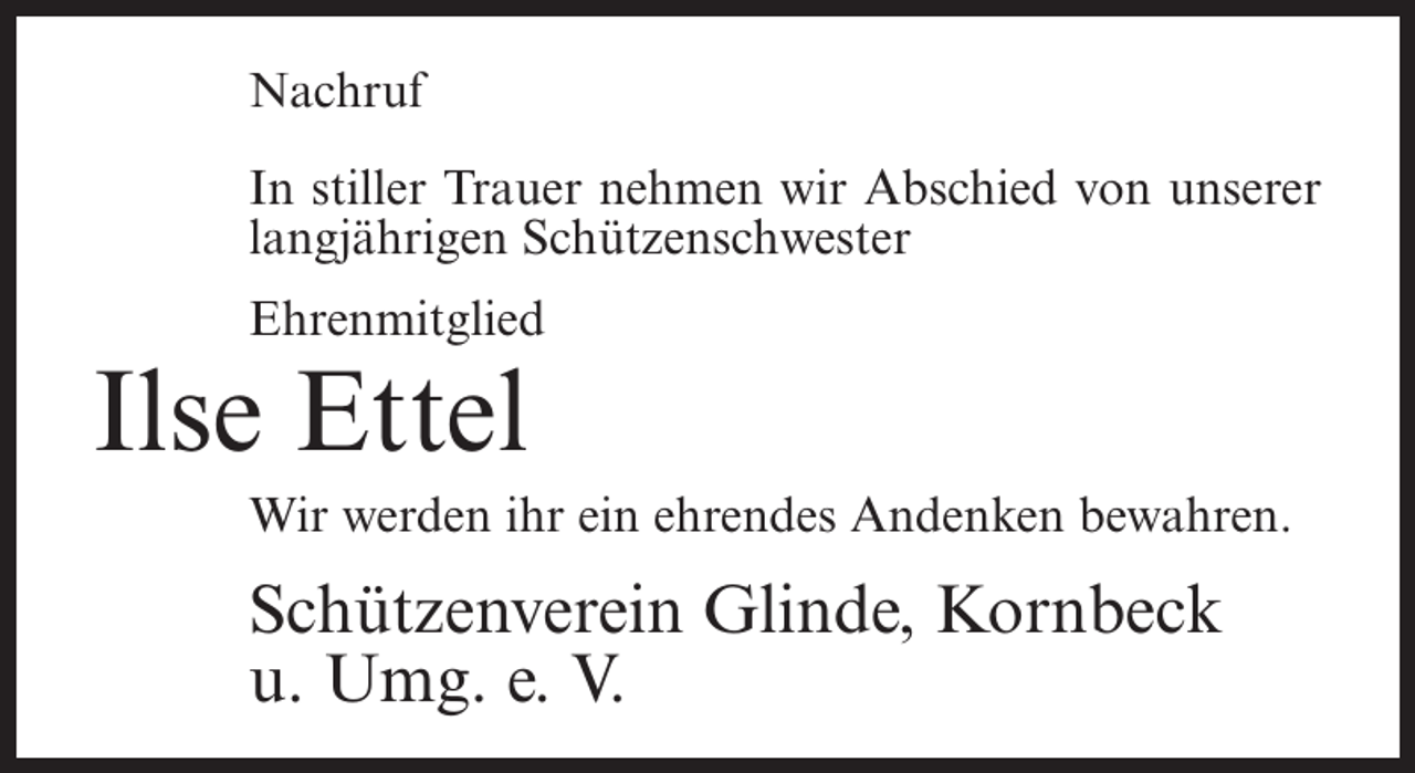<p>Nachruf<br />In stiller Trauer nehmen wir Abschied von unserer<br />langjährigen Schützenschwester<br />Ehrenmitglied</p><p>Ilse Ettel<br />Wir werden ihr ein ehrendes Andenken bewahren.</p><p>Schützenverein Glinde, Kornbeck<br />u. Umg. e. V.</p>
