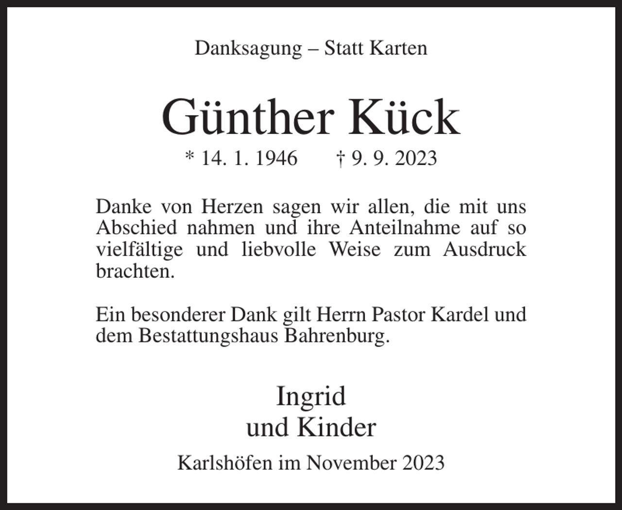 <p>Danksagung – Statt Karten</p><p>Günther Kück<br />* 14. 1. 1946</p><p>† 9. 9. 2023</p><p>Danke von Herzen sagen wir allen, die mit uns<br />Abschied nahmen und ihre Anteilnahme auf so<br />vielfältige und liebvolle Weise zum Ausdruck<br />brachten.<br />Ein besonderer Dank gilt Herrn Pastor Kardel und<br />dem Bestattungshaus Bahrenburg.</p><p>Ingrid<br />und Kinder<br />Karlshöfen im November 2023</p>