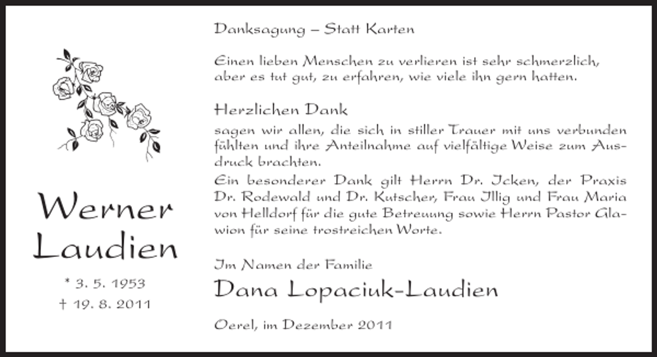 <p>Danksagung – Statt Karten<br />Einen lieben Menschen zu verlieren ist sehr schmerzlich,<br />aber es tut gut, zu erfahren, wie viele ihn gern hatten.</p><p>Herzlichen Dank</p><p>Werner<br />Laudien<br />* 3. 5. 1953<br />† 19. 8. 2011</p><p>sagen wir allen, die sich in stiller Trauer mit uns verbunden<br />fühlten und ihre Anteilnahme auf vielfältige Weise zum Ausdruck brachten.<br />Ein besonderer Dank gilt Herrn Dr. Icken, der Praxis<br />Dr. Rodewald und Dr. Kutscher, Frau Illig und Frau Maria<br />von Helldorf für die gute Betreuung sowie Herrn Pastor Glawion für seine trostreichen Worte.<br />Im Namen der Familie</p><p>Dana Lopaciuk-Laudien<br />Oerel, im Dezember 2011</p>