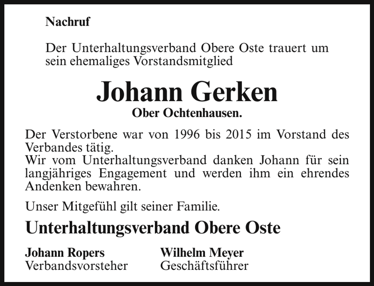 <p>Nachruf<br />Der Unterhaltungsverband Obere Oste trauert um<br />sein ehemaliges Vorstandsmitglied</p><p>Johann Gerken<br />Ober Ochtenhausen.</p><p>Der Verstorbene war von 1996 bis 2015 im Vorstand des<br />Verbandes tätig.<br />Wir vom Unterhaltungsverband danken Johann für sein<br />langjähriges Engagement und werden ihm ein ehrendes<br />Andenken bewahren.<br />Unser Mitgefühl gilt seiner Familie.</p><p>Unterhaltungsverband Obere Oste<br />Johann Ropers<br />Verbandsvorsteher</p><p>Wilhelm Meyer<br />Geschäftsführer</p>