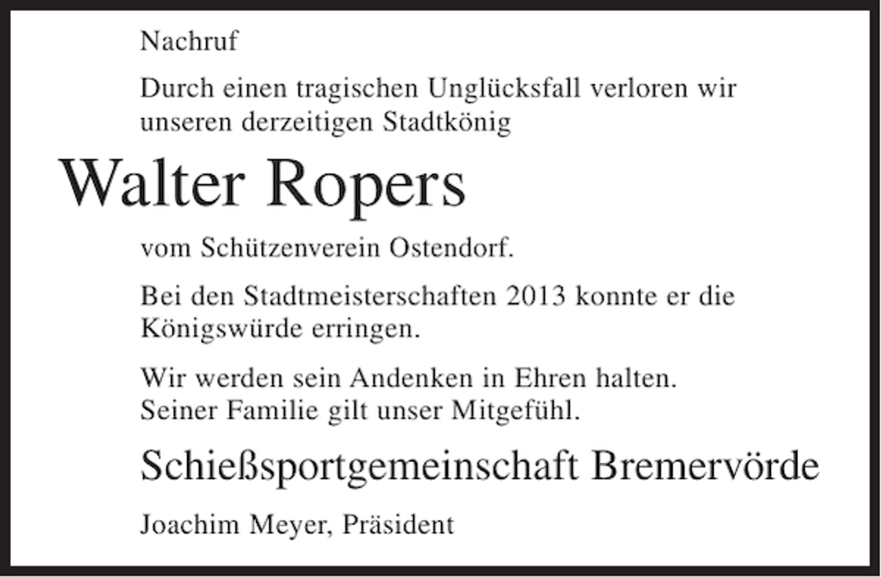 <p>Nachruf<br />Durch einen tragischen Unglücksfall verloren wir<br />unseren derzeitigen Stadtkönig</p><p>Walter Ropers<br />vom Schützenverein Ostendorf.<br />Bei den Stadtmeisterschaften 2013 konnte er die<br />Königswürde erringen.<br />Wir werden sein Andenken in Ehren halten.<br />Seiner Familie gilt unser Mitgefühl.</p><p>Schießsportgemeinschaft Bremervörde<br />Joachim Meyer, Präsident</p>