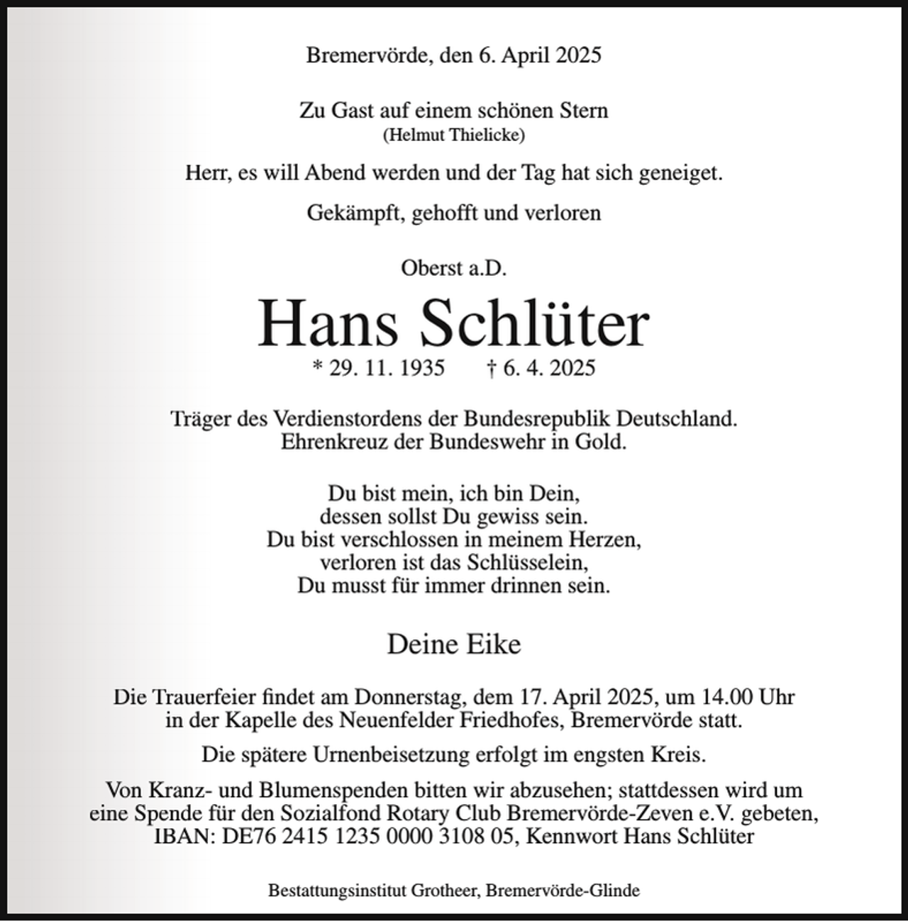 <p>Bremervörde, den 6. April 2025<br />Zu Gast auf einem schönen Stern<br />(Helmut Thielicke)</p><p>Herr, es will Abend werden und der Tag hat sich geneiget.<br />Gekämpft, gehofft und verloren<br />Oberst a.D.</p><p>Hans Schlüter<br />* 29. 11. 1935</p><p>† 6. 4. 2025</p><p>Träger des Verdienstordens der Bundesrepublik Deutschland.<br />Ehrenkreuz der Bundeswehr in Gold.<br />Du bist mein, ich bin Dein,<br />dessen sollst Du gewiss sein.<br />Du bist verschlossen in meinem Herzen,<br />verloren ist das Schlüsselein,<br />Du musst für immer drinnen sein.</p><p>Deine Eike<br />Die Trauerfeier findet am Donnerstag, dem 17. April 2025, um 14.00 Uhr<br />in der Kapelle des Neuenfelder Friedhofes, Bremervörde statt.<br />Die spätere Urnenbeisetzung erfolgt im engsten Kreis.<br />Von Kranz- und Blumenspenden bitten wir abzusehen; stattdessen wird um<br />eine Spende für den Sozialfond Rotary Club Bremervörde-Zeven e.V. gebeten,<br />IBAN: DE76 2415 1235 0000 3108 05, Kennwort Hans Schlüter<br />Bestattungsinstitut Grotheer, Bremervörde-Glinde</p>