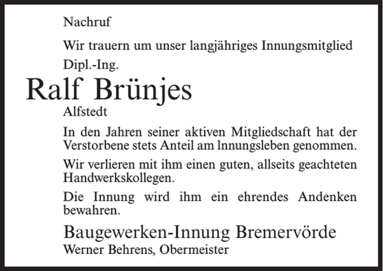 <p>Nachruf<br />Wir trauern um unser langjähriges Innungsmitglied<br />Dipl.-Ing.</p><p>Ralf Brünjes<br />Alfstedt</p><p>In den Jahren seiner aktiven Mitgliedschaft hat der<br />Verstorbene stets Anteil am lnnungsleben genommen.<br />Wir verlieren mit ihm einen guten, allseits geachteten<br />Handwerkskollegen.<br />Die Innung wird ihm ein ehrendes Andenken<br />bewahren.</p><p>Baugewerken-Innung Bremervörde<br />Werner Behrens, Obermeister</p>