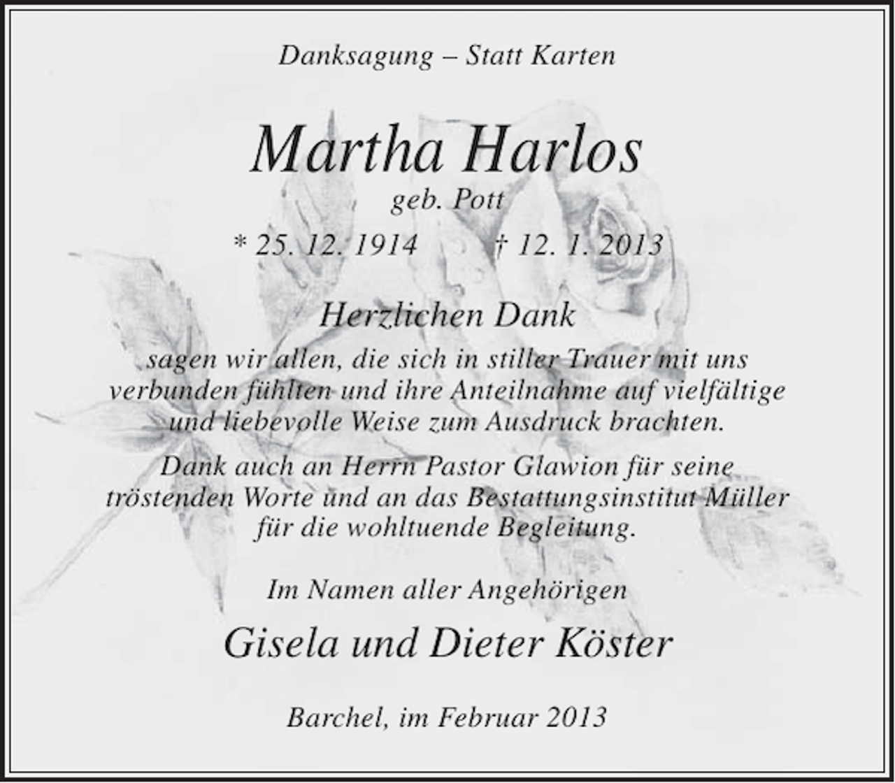 <p>Danksagung – Statt Karten</p><p>Martha Harlos</p><p>geb. Pott<br />* 25. 12. 1914<br />† 12. 1. 2013</p><p>Herzlichen Dank<br />sagen wir allen, die sich in stiller Trauer mit uns<br />verbunden fühlten und ihre Anteilnahme auf vielfältige<br />und liebevolle Weise zum Ausdruck brachten.<br />Dank auch an Herrn Pastor Glawion für seine<br />tröstenden Worte und an das Bestattungsinstitut Müller<br />für die wohltuende Begleitung.<br />Im Namen aller Angehörigen</p><p>Gisela und Dieter Köster<br />Barchel, im Februar 2013</p>