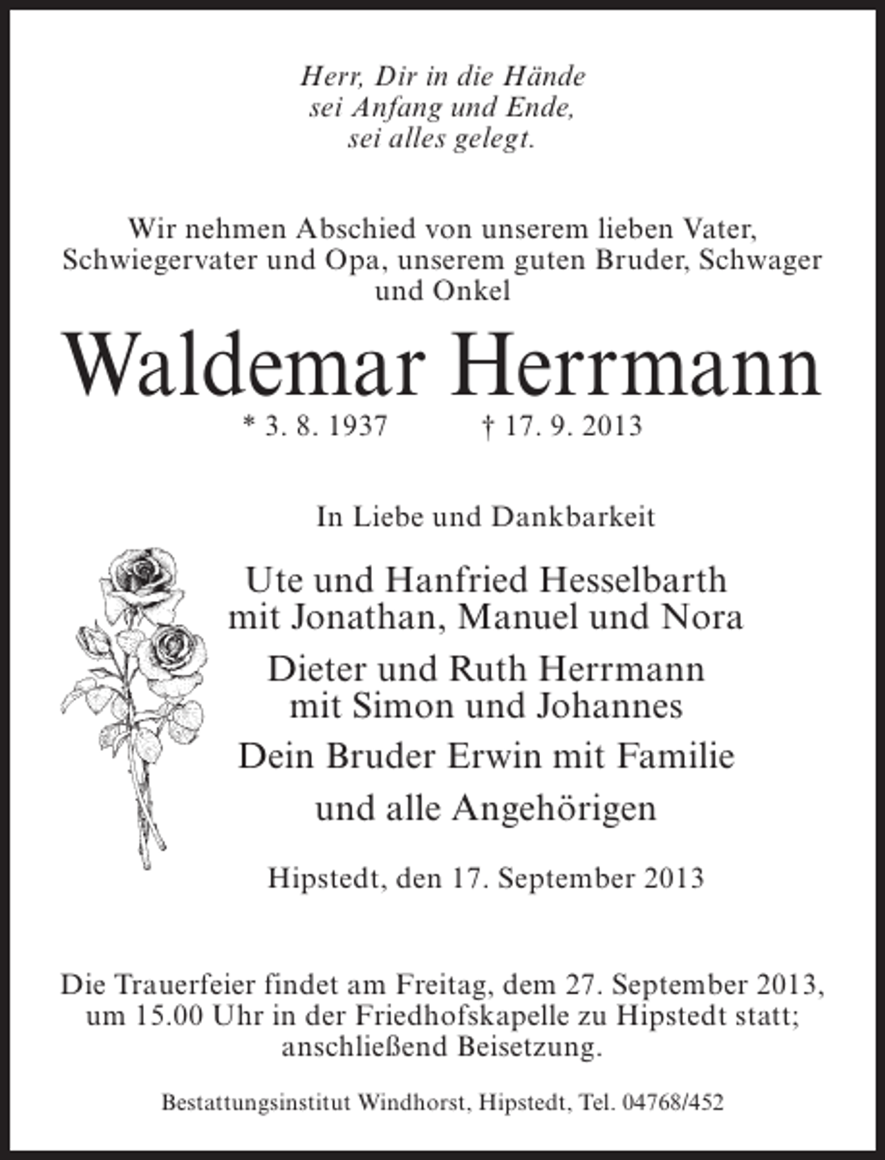 <p>Herr, Dir in die Hände<br />sei Anfang und Ende,<br />sei alles gelegt.<br />Wir nehmen Abschied von unserem lieben Vater,<br />Schwiegervater und Opa, unserem guten Bruder, Schwager<br />und Onkel</p><p>Waldemar Herrmann<br />* 3. 8. 1937 † 17. 9. 2013</p><p>In Liebe und Dankbarkeit</p><p>Ute und Hanfried Hesselbarth<br />mit Jonathan, Manuel und Nora<br />Dieter und Ruth Herrmann<br />mit Simon und Johannes<br />Dein Bruder Erwin mit Familie<br />und alle Angehörigen<br />Hipstedt, den 17. September 2013<br />Die Trauerfeier findet am Freitag, dem 27. September 2013,<br />um 15.00 Uhr in der Friedhofskapelle zu Hipstedt statt;<br />anschließend Beisetzung.<br />Bestattungsinstitut Windhorst, Hipstedt, Tel. 04768/452</p>