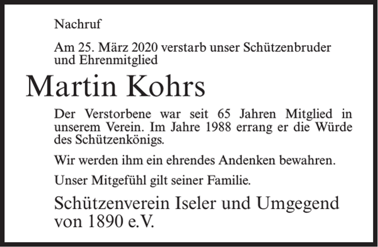 <p>Nachruf<br />Am 25. März 2020 verstarb unser Schützenbruder<br />und Ehrenmitglied</p><p>Martin Kohrs<br />Der Verstorbene war seit 65 Jahren Mitglied in<br />unserem Verein. Im Jahre 1988 errang er die Würde<br />des Schützenkönigs.<br />Wir werden ihm ein ehrendes Andenken bewahren.<br />Unser Mitgefühl gilt seiner Familie.</p><p>Schützenverein Iseler und Umgegend<br />von 1890 e.V.</p>