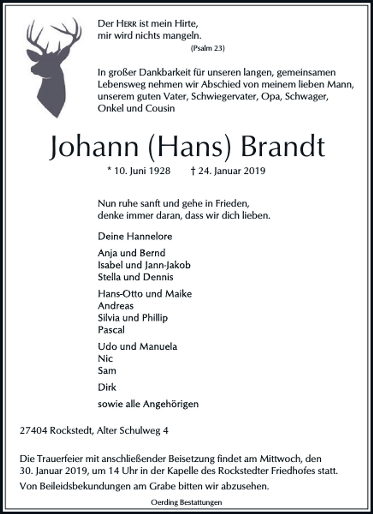 <p>Der HERR ist mein Hirte,<br />mir wird nichts mangeln.<br />(Psalm 23)</p><p>In großer Dankbarkeit für unseren langen, gemeinsamen<br />Lebensweg nehmen wir Abschied von meinem lieben Mann,<br />unserem guten Vater, Schwiegervater, Opa, Schwager,<br />Onkel und Cousin</p><p>Johann (Hans) Brandt<br />* 10. Juni 1928</p><p>† 24. Januar 2019</p><p>Nun ruhe sanft und gehe in Frieden,<br />denke immer daran, dass wir dich lieben.</p><p>27404 Rockstedt, Alter Schulweg 4<br />Die Trauerfeier mit anschließender Beisetzung findet am Mittwoch, den<br />30. Januar 2019, um 14 Uhr in der Kapelle des Rockstedter Friedhofes statt.<br />Von Beileidsbekundungen am Grabe bitten wir abzusehen.<br />Oerding Bestattungen</p>