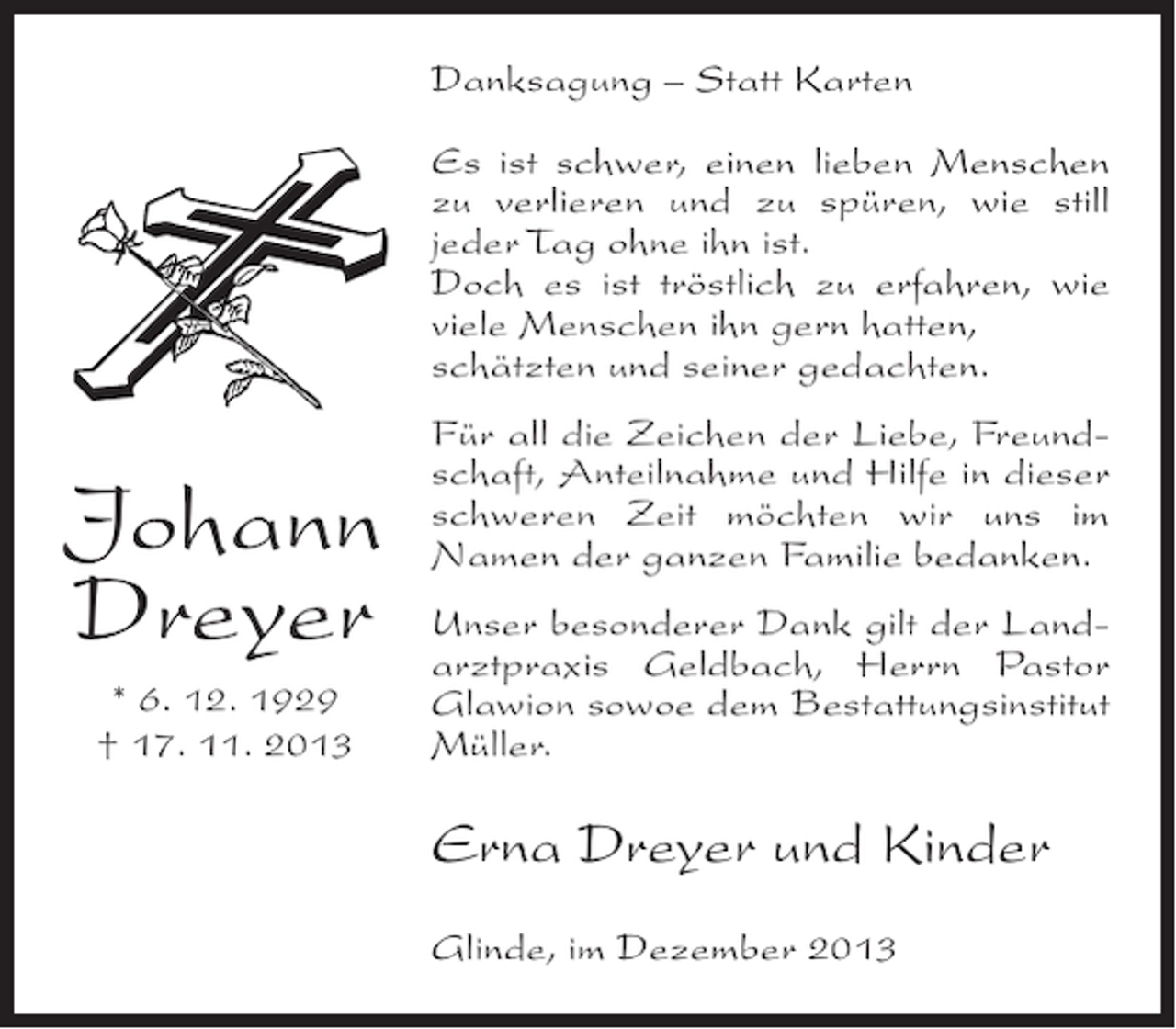 <p>Danksagung – Statt Karten<br />Es ist schwer, einen lieben Menschen<br />zu verlieren und zu spüren, wie still<br />jeder Tag ohne ihn ist.<br />Doch es ist tröstlich zu erfahren, wie<br />viele Menschen ihn gern hatten,<br />schätzten und seiner gedachten.</p><p>Johann<br />Dreyer<br />* 6. 12. 1929<br />† 17. 11. 2013</p><p>Für all die Zeichen der Liebe, Freundschaft, Anteilnahme und Hilfe in dieser<br />schweren Zeit möchten wir uns im<br />Namen der ganzen Familie bedanken.<br />Unser besonderer Dank gilt der Landarztpraxis Geldbach, Herrn Pastor<br />Glawion sowoe dem Bestattungsinstitut<br />Müller.</p><p>Erna Dreyer und Kinder<br />Glinde, im Dezember 2013</p>