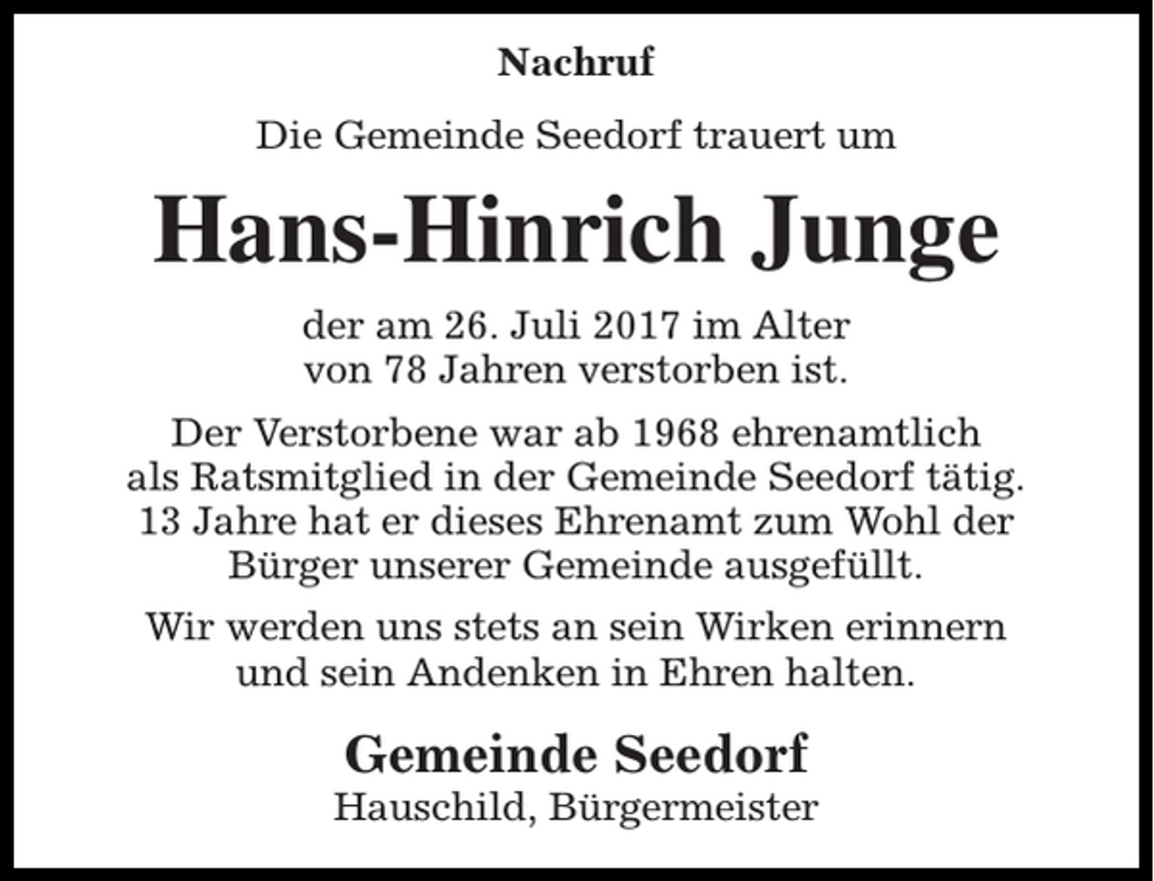 <p>Nachruf<br />Die Gemeinde Seedorf trauert um</p><p>Hans-Hinrich Junge<br />der am 26. Juli 2017 im Alter<br />von 78 Jahren verstorben ist.<br />Der Verstorbene war ab 1968 ehrenamtlich<br />als Ratsmitglied in der Gemeinde Seedorf tätig.<br />13 Jahre hat er dieses Ehrenamt zum Wohl der<br />Bürger unserer Gemeinde ausgefüllt.<br />Wir werden uns stets an sein Wirken erinnern<br />und sein Andenken in Ehren halten.</p><p>Gemeinde Seedorf</p><p>Hauschild, Bürgermeister</p>