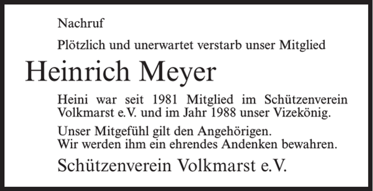 <p>Nachruf<br />Plötzlich und unerwartet verstarb unser Mitglied</p><p>Heinrich Meyer<br />Heini war seit 1981 Mitglied im Schützenverein<br />­Volkmarst e.V. und im Jahr 1988 unser Vizekönig.<br />Unser Mitgefühl gilt den Angehörigen.<br />Wir werden ihm ein ehrendes Andenken bewahren.</p><p>Schützenverein Volkmarst e.V.</p>