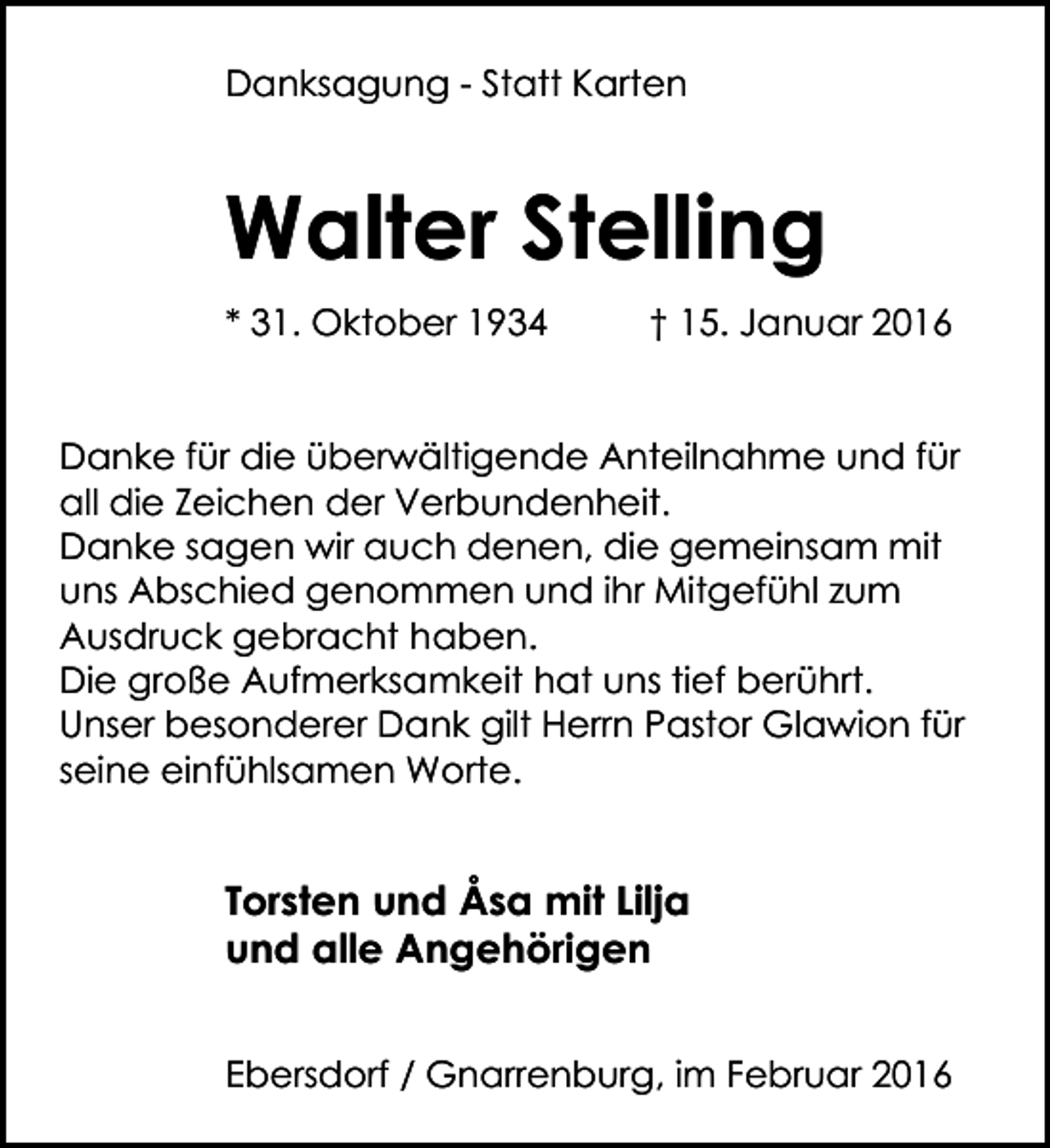 <p>Danksagung - Statt Karten</p><p>Walter Stelling<br />* 31. Oktober 1934</p><p>† 15. Januar 2016</p><p>Danke für die überwältigende Anteilnahme und für<br />all die Zeichen der Verbundenheit.<br />Danke sagen wir auch denen, die gemeinsam mit<br />uns Abschied genommen und ihr Mitgefühl zum<br />Ausdruck gebracht haben.<br />Die große Aufmerksamkeit hat uns tief berührt.<br />Unser besonderer Dank gilt Herrn Pastor Glawion für<br />seine einfühlsamen Worte.</p><p>Torsten und Åsa mit Lilja<br />und alle Angehörigen<br />Ebersdorf / Gnarrenburg, im Februar 2016</p>