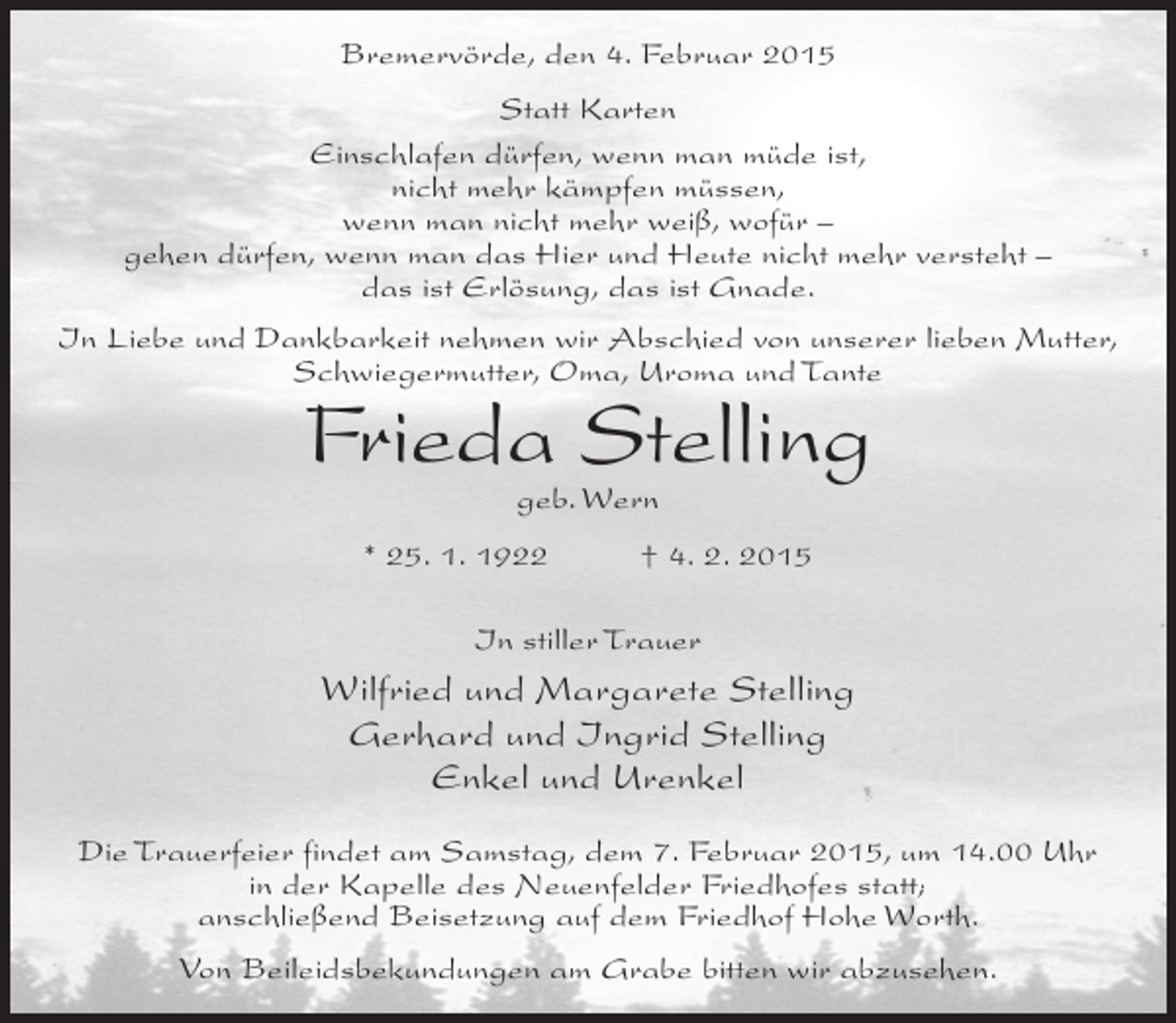 <p>Bremervörde, den 4. Februar 2015<br />Statt Karten<br />Einschlafen dürfen, wenn man müde ist,<br />nicht mehr kämpfen müssen,<br />wenn man nicht mehr weiß, wofür –<br />gehen dürfen, wenn man das Hier und Heute nicht mehr versteht –<br />das ist Erlösung, das ist Gnade.<br />In Liebe und Dankbarkeit nehmen wir Abschied von unserer lieben Mutter,<br />Schwiegermutter, Oma, Uroma und Tante</p><p>Frieda Stelling<br />geb. Wern</p><p>* 25. 1. 1922</p><p>† 4. 2. 2015</p><p>In stiller Trauer</p><p>Wilfried und Margarete Stelling<br />Gerhard und Ingrid Stelling<br />Enkel und Urenkel<br />Die Trauerfeier findet am Samstag, dem 7. Februar 2015, um 14.00 Uhr<br />in der Kapelle des Neuenfelder Friedhofes statt;<br />anschließend Beisetzung auf dem Friedhof Hohe Worth.<br />Von Beileidsbekundungen am Grabe bitten wir abzusehen.</p>