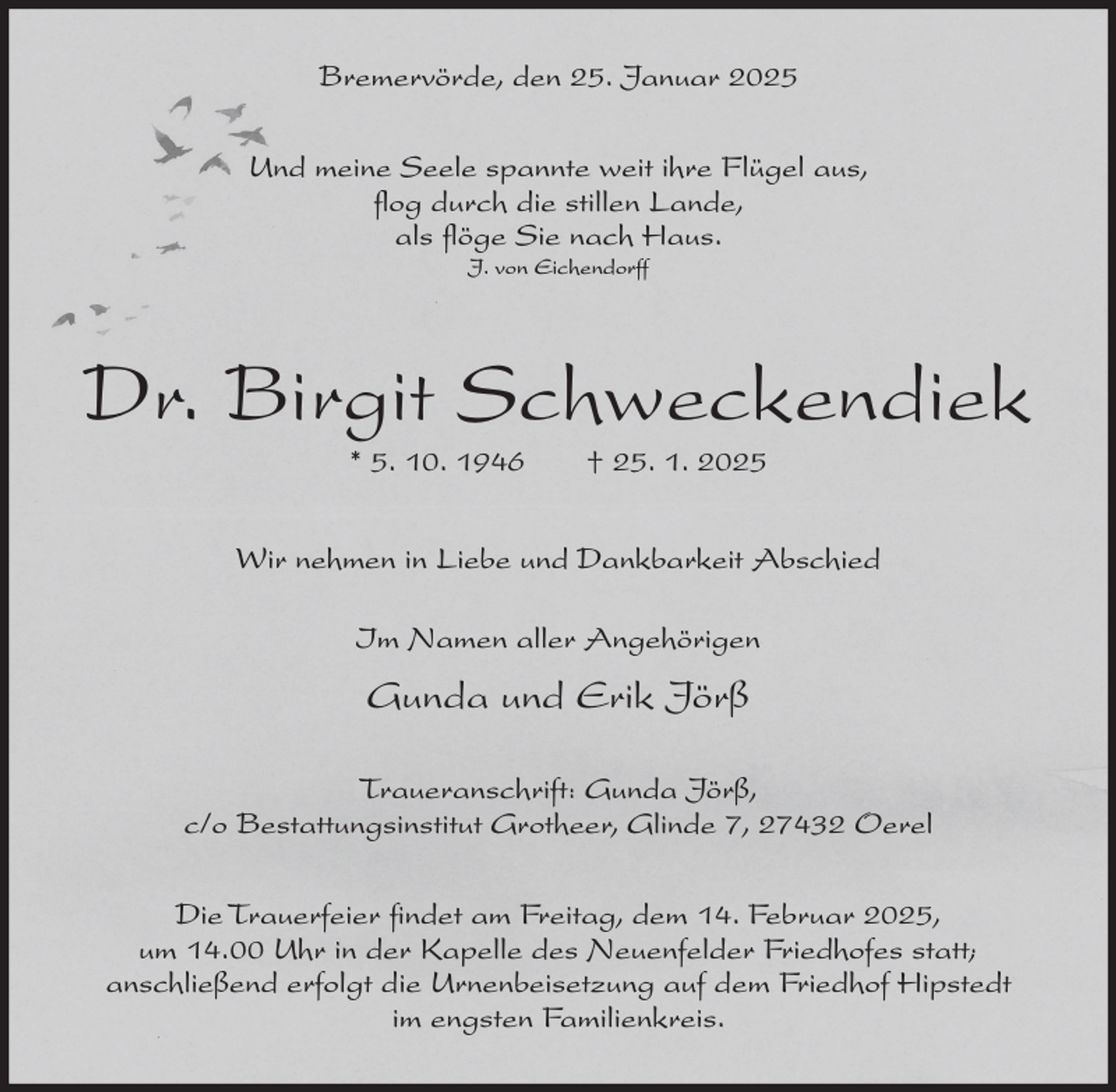 <p>Bremervörde, den 25. Januar 2025<br />Und meine Seele spannte weit ihre Flügel aus,<br />flog durch die stillen Lande,<br />als flöge Sie nach Haus.<br />J. von Eichendorff</p><p>Dr. Birgit Schweckendiek<br />* 5. 10. 1946</p><p>† 25. 1. 2025</p><p>Wir nehmen in Liebe und Dankbarkeit Abschied<br />Im Namen aller Angehörigen</p><p>Gunda und Erik Jörß<br />Traueranschrift: Gunda Jörß,<br />c/o Bestattungsinstitut Grotheer, Glinde 7, 27432 Oerel<br />Die Trauerfeier findet am Freitag, dem 14. Februar 2025,<br />um 14.00 Uhr in der Kapelle des Neuenfelder Friedhofes statt;<br />anschließend erfolgt die Urnenbeisetzung auf dem Friedhof Hipstedt<br />im engsten Familienkreis.</p>