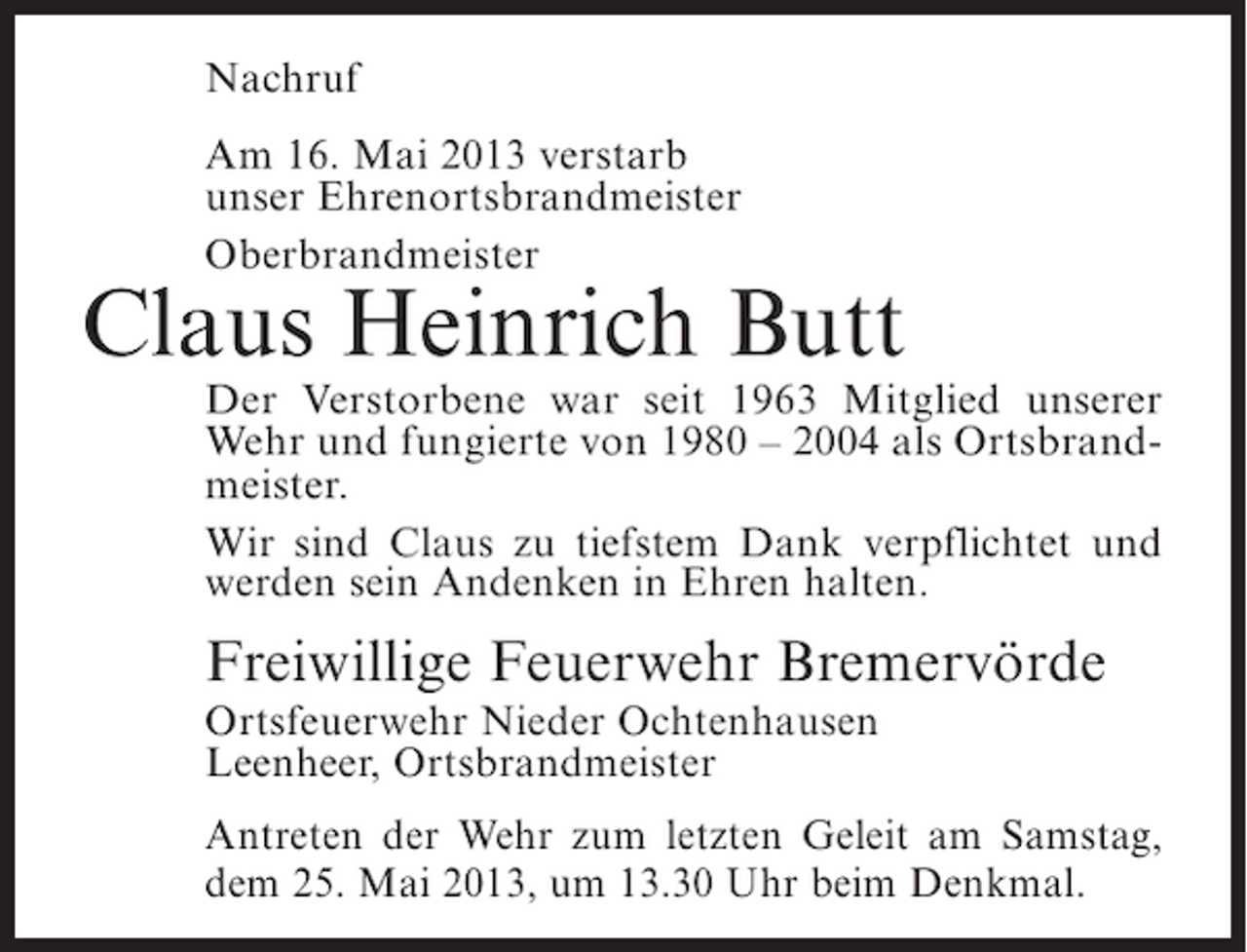 <p>Nachruf<br />Am 16. Mai 2013 verstarb<br />unser Ehrenortsbrandmeister<br />Oberbrandmeister</p><p>Claus Heinrich Butt</p><p>Der Verstorbene war seit 1963 Mitglied unserer<br />Wehr und fungierte von 1980 – 2004 als Ortsbrandmeister.<br />Wir sind Claus zu tiefstem Dank verpflichtet und<br />werden sein Andenken in Ehren halten.</p><p>Freiwillige Feuerwehr Bremervörde<br />Ortsfeuerwehr Nieder Ochtenhausen<br />Leenheer, Ortsbrandmeister</p><p>Antreten der Wehr zum letzten Geleit am Samstag,<br />dem 25. Mai 2013, um 13.30 Uhr beim Denkmal.</p>