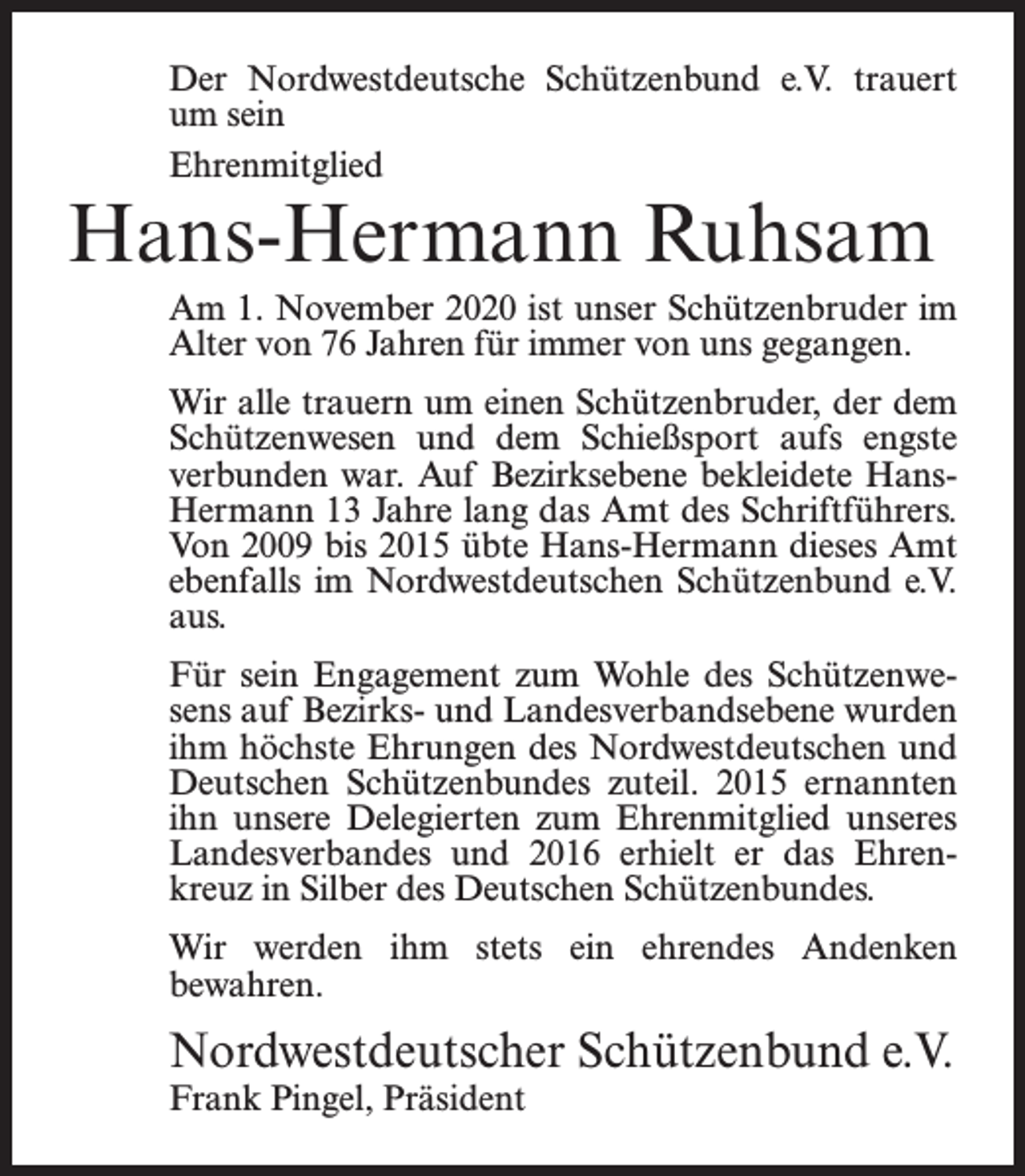 <p>Der Nordwestdeutsche Schützenbund e.V. trauert<br />um sein<br />Ehrenmitglied</p><p>Hans-Hermann Ruhsam</p><p>Am 1. November 2020 ist unser Schützenbruder im<br />Alter von 76 Jahren für immer von uns gegangen.<br />Wir alle trauern um einen Schützenbruder, der dem<br />Schützenwesen und dem Schießsport aufs engste<br />verbunden war. Auf Bezirksebene bekleidete HansHermann 13 Jahre lang das Amt des Schriftführers.<br />Von 2009 bis 2015 übte Hans-Hermann dieses Amt<br />ebenfalls im Nordwestdeutschen Schützenbund e.V.<br />aus.<br />Für sein Engagement zum Wohle des Schützenwesens auf Bezirks- und Landesverbandsebene wurden<br />ihm höchste Ehrungen des Nordwestdeutschen und<br />Deutschen Schützenbundes zuteil. 2015 ernannten<br />ihn unsere Delegierten zum Ehrenmitglied unseres<br />Landesverbandes und 2016 erhielt er das Ehrenkreuz in Silber des Deutschen Schützenbundes.<br />Wir werden ihm stets ein ehrendes Andenken<br />bewahren.</p><p>Nordwestdeutscher Schützenbund e.V.<br />Frank Pingel, Präsident</p>