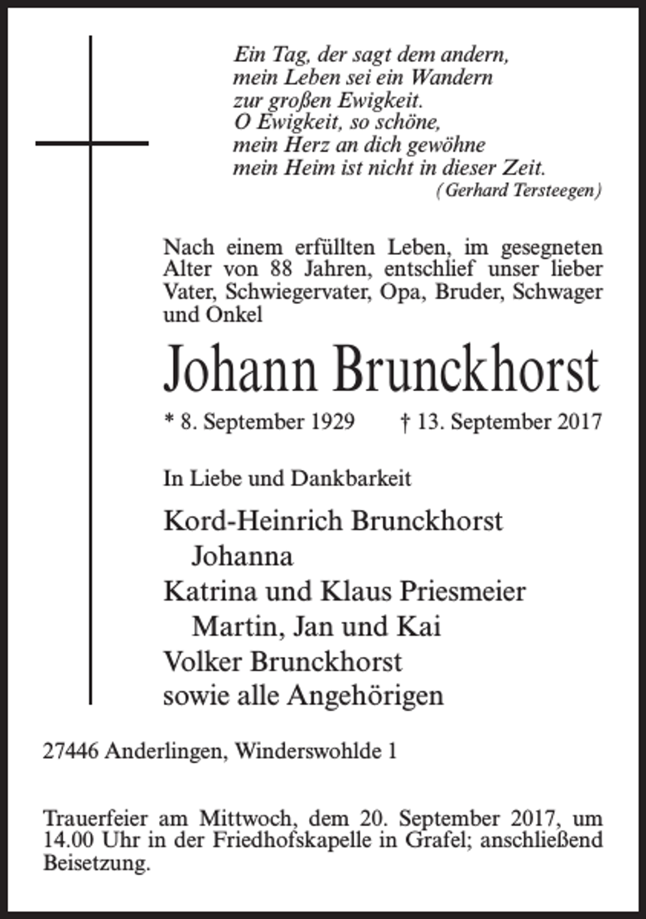 <p>Ein Tag, der sagt dem andern,<br />mein Leben sei ein Wandern<br />zur großen Ewigkeit.<br />O Ewigkeit, so schöne,<br />mein Herz an dich gewöhne<br />mein Heim ist nicht in dieser Zeit.<br />(Gerhard Tersteegen)</p><p>Nach einem erfüllten Leben, im gesegneten<br />Alter von 88 Jahren, entschlief unser lieber<br />Vater, Schwiegervater, Opa, Bruder, Schwager<br />und Onkel</p><p>Johann Brunckhorst<br />* 8. September 1929</p><p>† 13. September 2017</p><p>In Liebe und Dankbarkeit</p><p>Kord-Heinrich Brunckhorst<br />Johanna<br />Katrina und Klaus Priesmeier<br />Martin, Jan und Kai<br />Volker Brunckhorst<br />sowie alle Angehörigen<br />27446 Anderlingen, Winderswohlde 1<br />Trauerfeier am Mittwoch, dem 20. September 2017, um<br />14.00 Uhr in der Friedhofskapelle in Grafel; anschließend<br />Beisetzung.</p>