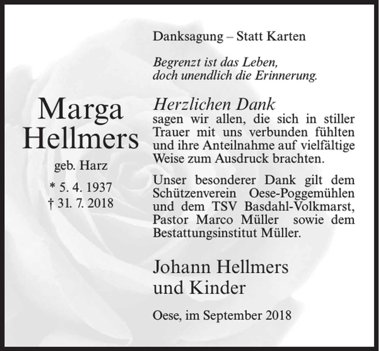 <p>Danksagung – Statt Karten<br />Begrenzt ist das Leben,<br />doch unendlich die Erinnerung.</p><p>Marga<br />Hellmers<br />geb. Harz<br />* 5. 4. 1937<br />† 31. 7. 2018</p><p>Herzlichen Dank</p><p>sagen wir allen, die sich in stiller<br />Trauer mit uns verbunden fühlten<br />und ihre Anteilnahme auf vielfältige<br />Weise zum Ausdruck brachten.<br />Unser besonderer Dank gilt dem<br />Schützenverein Oese-Poggemühlen<br />und dem TSV Basdahl-Volkmarst,<br />Pastor Marco Müller sowie dem<br />Bestattungsinstitut Müller.</p><p>Johann Hellmers<br />und Kinder<br />Oese, im September 2018</p>