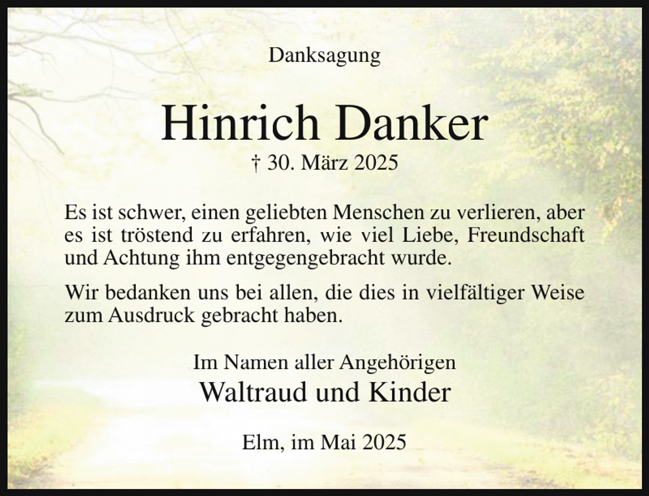 <p>Danksagung</p><p>Hinrich Danker<br />† 30. März 2025</p><p>Es ist schwer, einen geliebten Menschen zu verlieren, aber<br />es ist tröstend zu erfahren, wie viel Liebe, Freundschaft<br />und Achtung ihm entgegengebracht wurde.<br />Wir bedanken uns bei allen, die dies in vielfältiger Weise<br />zum Ausdruck gebracht haben.<br />Im Namen aller Angehörigen</p><p>Waltraud und Kinder<br />Elm, im Mai 2025</p>
