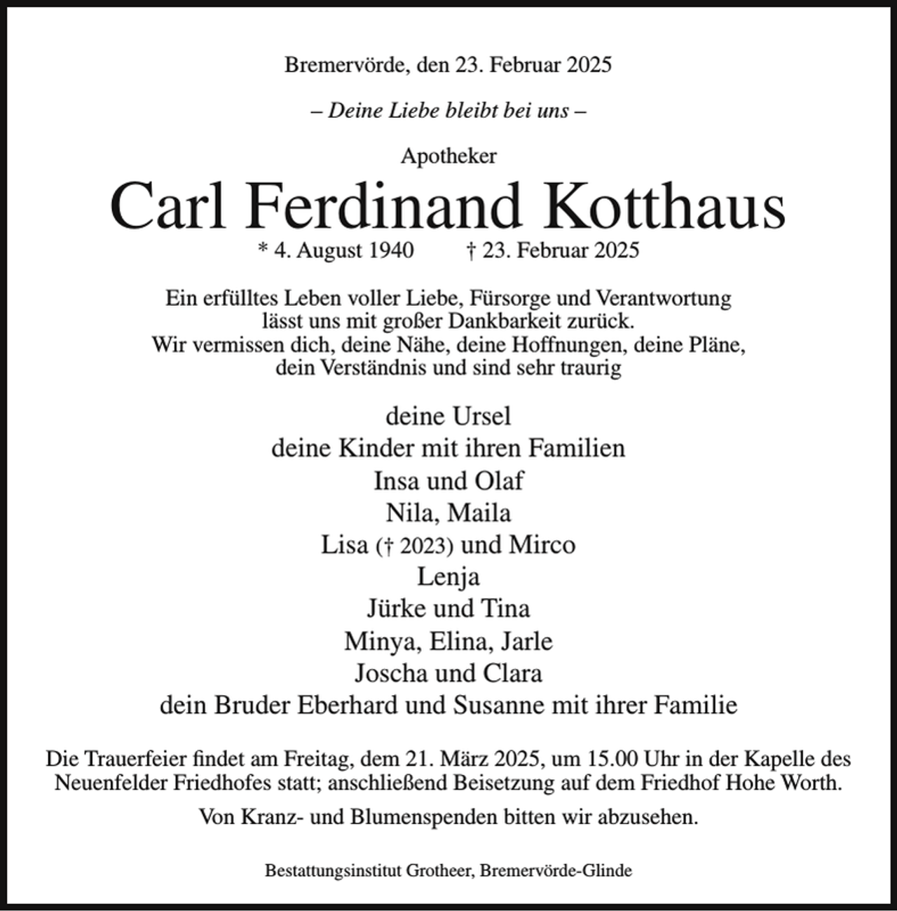 <p>Bremervörde, den 23. Februar 2025<br />– Deine Liebe bleibt bei uns –<br />Apotheker</p><p>Carl Ferdinand Kotthaus<br />* 4. August 1940</p><p>† 23. Februar 2025</p><p>Ein erfülltes Leben voller Liebe, Fürsorge und Verantwortung<br />lässt uns mit großer Dankbarkeit zurück.<br />Wir vermissen dich, deine Nähe, deine Hoffnungen, deine Pläne,<br />dein Verständnis und sind sehr traurig</p><p>deine Ursel<br />deine Kinder mit ihren Familien<br />Insa und Olaf<br />Nila, Maila<br />Lisa († 2023) und Mirco<br />Lenja<br />Jürke und Tina<br />Minya, Elina, Jarle<br />Joscha und Clara<br />dein Bruder Eberhard und Susanne mit ihrer Familie<br />Die Trauerfeier findet am Freitag, dem 21. März 2025, um 15.00 Uhr in der Kapelle des<br />Neuenfelder Friedhofes statt; anschließend Beisetzung auf dem Friedhof Hohe Worth.<br />Von Kranz- und Blumenspenden bitten wir abzusehen.<br />Bestattungsinstitut Grotheer, Bremervörde-Glinde</p>