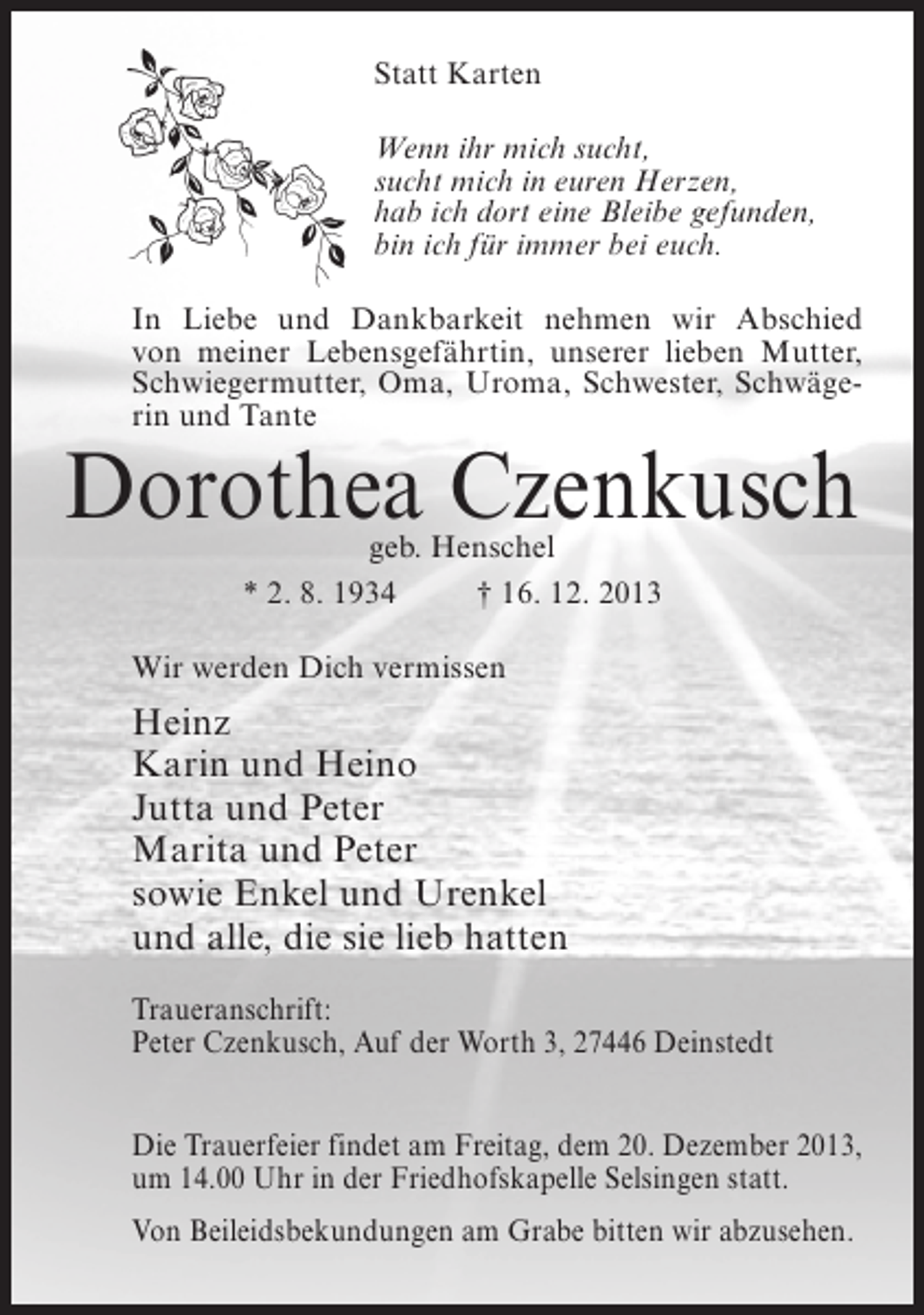<p>Statt Karten<br />Wenn ihr mich sucht,<br />sucht mich in euren Herzen,<br />hab ich dort eine Bleibe gefunden,<br />bin ich für immer bei euch.<br />In Liebe und Dankbarkeit nehmen wir Abschied<br />von meiner Lebensgefährtin, unserer lieben Mutter,<br />Schwiegermutter, Oma, Uroma, Schwester, Schwägerin und Tante</p><p>Dorothea Czenkusch<br />geb. Henschel<br />* 2. 8. 1934 † 16. 12. 2013</p><p>Wir werden Dich vermissen</p><p>Heinz<br />Karin und Heino<br />Jutta und Peter<br />Marita und Peter<br />sowie Enkel und Urenkel<br />und alle, die sie lieb hatten<br />Traueranschrift:<br />Peter Czenkusch, Auf der Worth 3, 27446 Deinstedt<br />Die Trauerfeier findet am Freitag, dem 20. Dezember 2013,<br />um 14.00 Uhr in der Friedhofskapelle Selsingen statt.<br />Von Beileidsbekundungen am Grabe bitten wir abzusehen.</p>