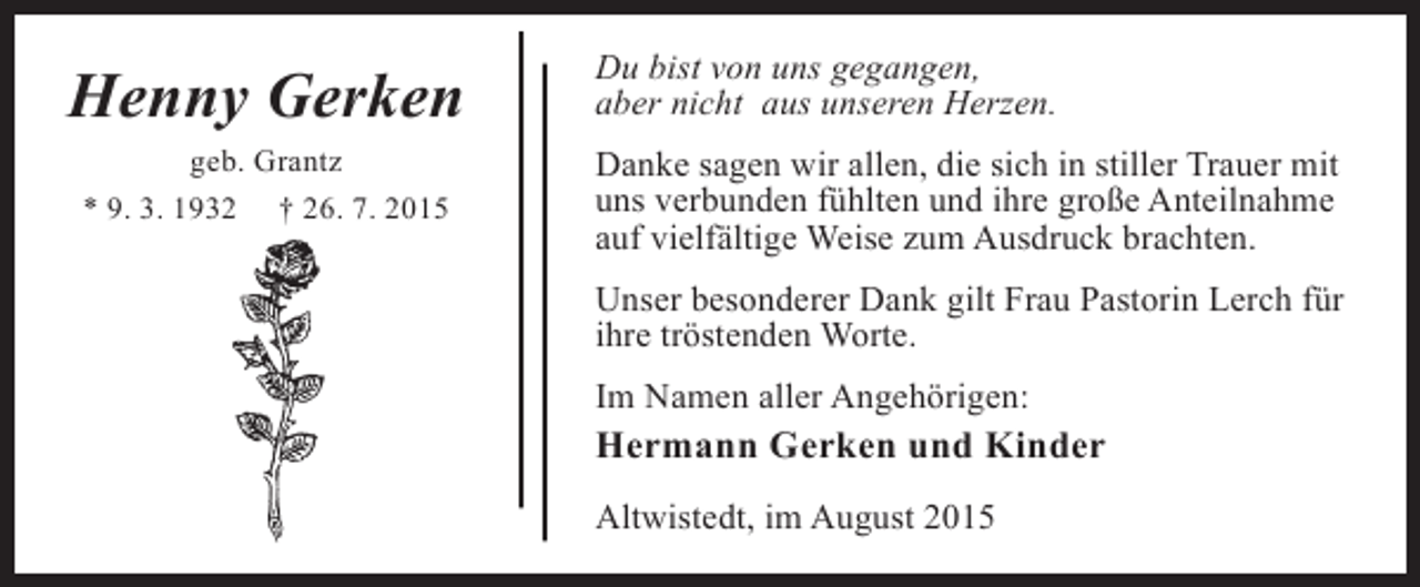 <p>Henny Gerken<br />geb. Grantz<br />* 9. 3. 1932 † 26. 7. 2015</p><p>Du bist von uns gegangen,<br />aber nicht aus unseren Herzen.<br />Danke sagen wir allen, die sich in stiller Trauer mit<br />uns verbunden fühlten und ihre große Anteilnahme<br />auf vielfältige Weise zum Ausdruck brachten.<br />Unser besonderer Dank gilt Frau Pastorin Lerch für<br />ihre tröstenden Worte.<br />Im Namen aller Angehörigen:</p><p>Hermann Gerken und Kinder<br />Altwistedt, im August 2015</p>