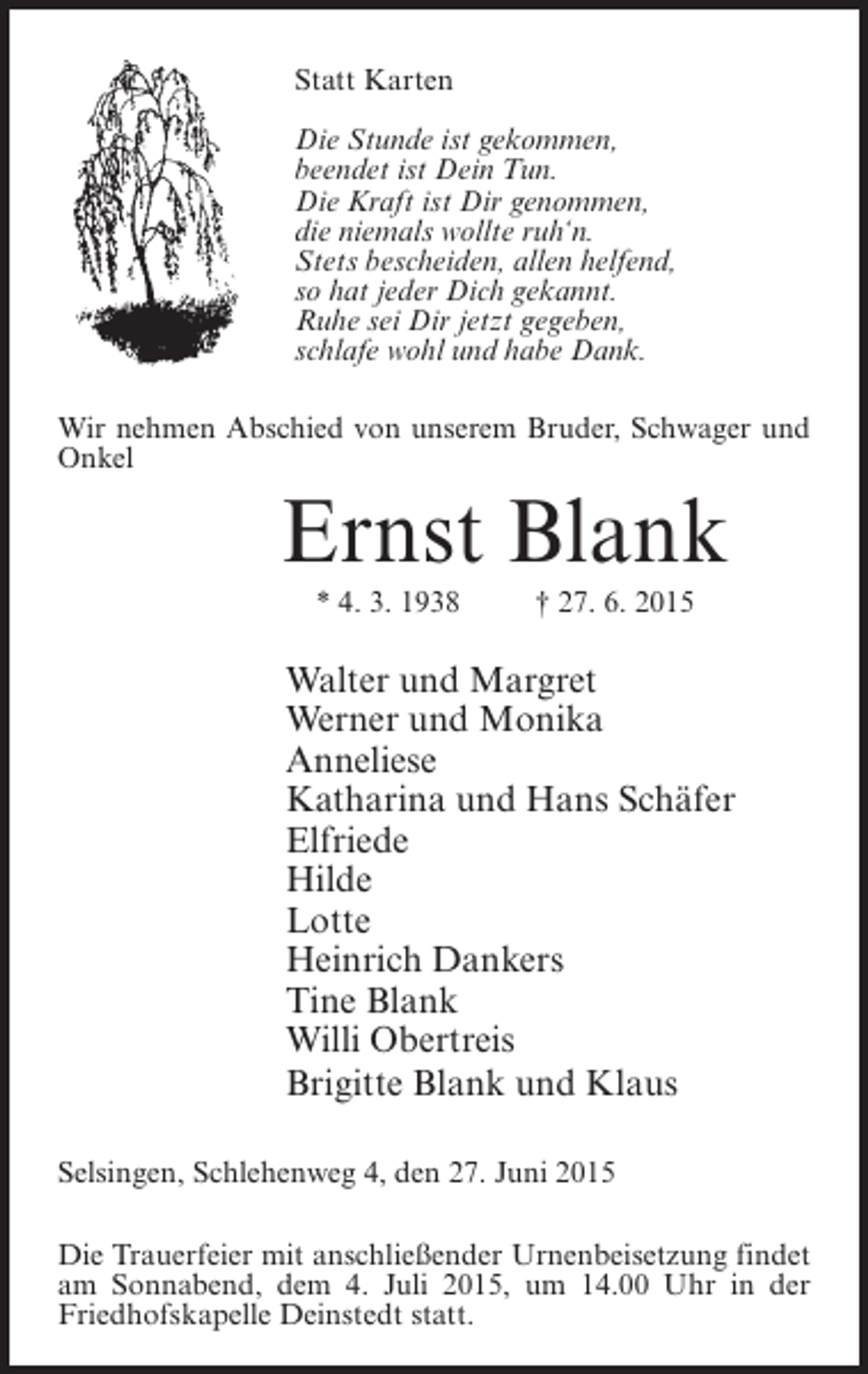 <p>Statt Karten<br />Die Stunde ist gekommen,<br />beendet ist Dein Tun.<br />Die Kraft ist Dir genommen,<br />die niemals wollte ruh‘n.<br />Stets bescheiden, allen helfend,<br />so hat jeder Dich gekannt.<br />Ruhe sei Dir jetzt gegeben,<br />schlafe wohl und habe Dank.<br />Wir nehmen Abschied von unserem Bruder, Schwager und<br />Onkel</p><p>Ernst Blank<br />* 4. 3. 1938 † 27. 6. 2015</p><p>Walter und Margret<br />Werner und Monika<br />Anneliese<br />Katharina und Hans Schäfer<br />Elfriede<br />Hilde<br />Lotte<br />Heinrich Dankers<br />Tine Blank<br />Willi Obertreis<br />Brigitte Blank und Klaus<br />Selsingen, Schlehenweg 4, den 27. Juni 2015<br />Die Trauerfeier mit anschließender Urnenbeisetzung findet<br />am Sonnabend, dem 4. Juli 2015, um 14.00 Uhr in der<br />Friedhofskapelle Deinstedt statt.</p>