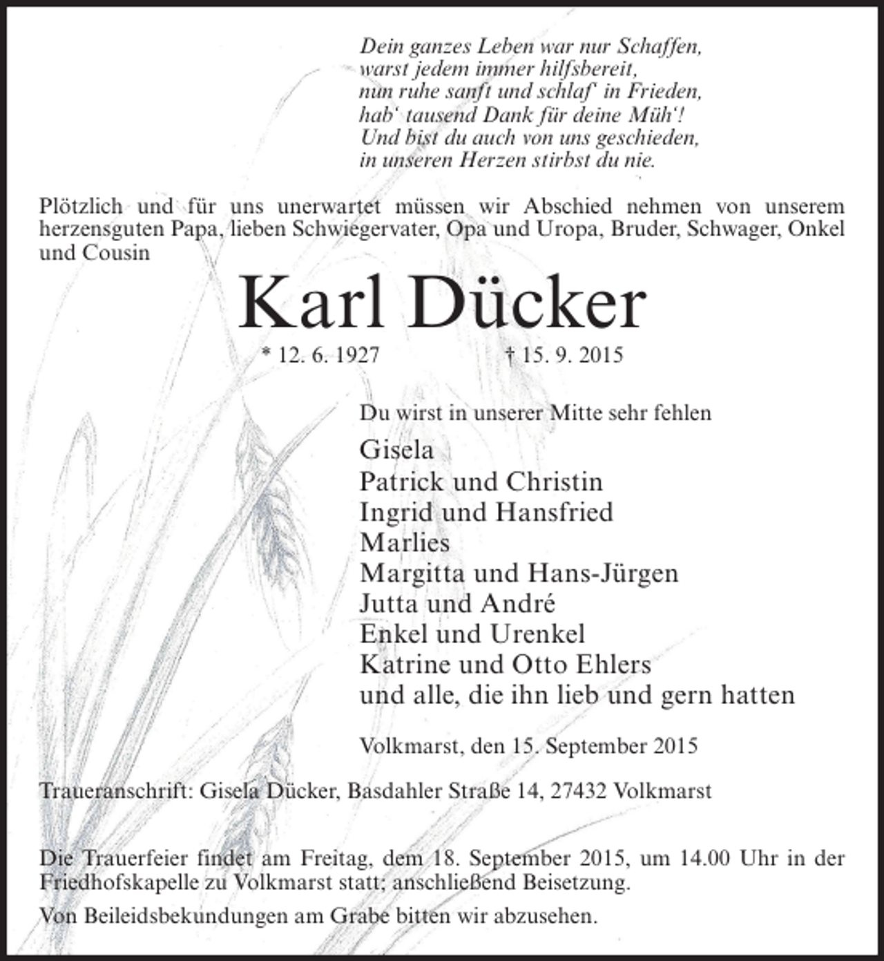 <p>Dein ganzes Leben war nur Schaffen,<br />warst jedem immer hilfsbereit,<br />nun ruhe sanft und schlaf‘ in Frieden,<br />hab‘ tausend Dank für deine Müh‘!<br />Und bist du auch von uns geschieden,<br />in unseren Herzen stirbst du nie.<br />Plötzlich und für uns unerwartet müssen wir Abschied nehmen von unserem<br />herzensguten Papa, lieben Schwiegervater, Opa und Uropa, Bruder, Schwager, Onkel<br />und Cousin</p><p>Karl Dücker<br />* 12. 6. 1927</p><p>† 15. 9. 2015</p><p>Du wirst in unserer Mitte sehr fehlen</p><p>Gisela<br />Patrick und Christin<br />Ingrid und Hansfried<br />Marlies<br />Margitta und Hans-Jürgen<br />Jutta und André<br />Enkel und Urenkel<br />Katrine und Otto Ehlers<br />und alle, die ihn lieb und gern hatten<br />Volkmarst, den 15. September 2015<br />Traueranschrift: Gisela Dücker, Basdahler Straße 14, 27432 Volkmarst<br />Die Trauerfeier findet am Freitag, dem 18. September 2015, um 14.00 Uhr in der<br />Friedhofskapelle zu Volkmarst statt; anschließend Beisetzung.<br />Von Beileidsbekundungen am Grabe bitten wir abzusehen.</p>