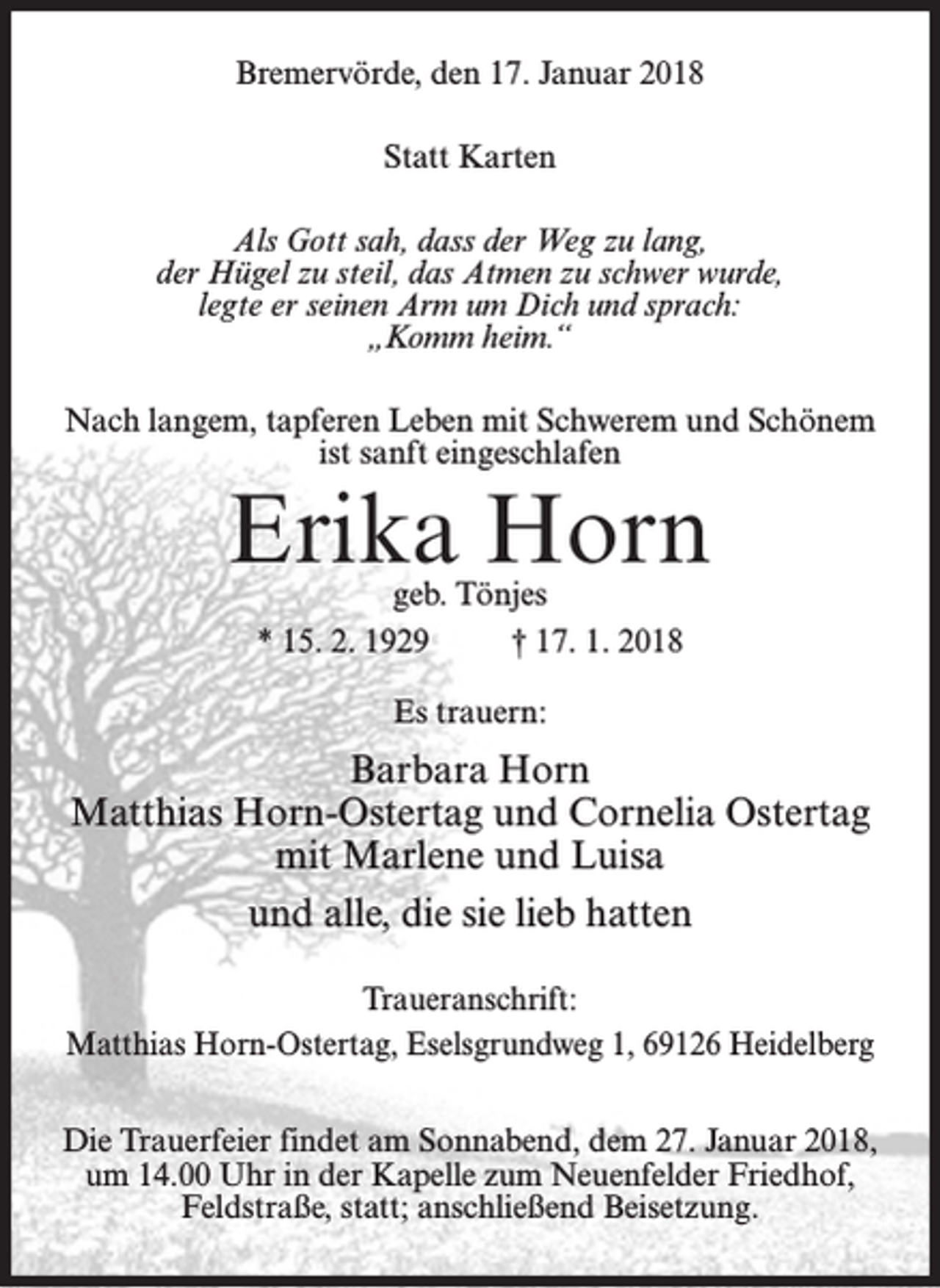 <p>Bremervörde, den 17. Januar 2018<br />Statt Karten<br />Als Gott sah, dass der Weg zu lang,<br />der Hügel zu steil, das Atmen zu schwer wurde,<br />legte er seinen Arm um Dich und sprach:<br />„Komm heim.“<br />Nach langem, tapferen Leben mit Schwerem und Schönem<br />ist sanft eingeschlafen</p><p>Erika Horn<br />geb. Tönjes<br />* 15. 2. 1929<br />† 17. 1. 2018<br />Es trauern:</p><p>Barbara Horn<br />Matthias Horn-Ostertag und Cornelia Ostertag<br />mit Marlene und Luisa<br />und alle, die sie lieb hatten<br />Traueranschrift:<br />Matthias Horn-Ostertag, Eselsgrundweg 1, 69126 Heidelberg<br />Die Trauerfeier findet am Sonnabend, dem 27. Januar 2018,<br />um 14.00 Uhr in der Kapelle zum Neuenfelder Friedhof,<br />Feldstraße, statt; anschließend Beisetzung.</p>