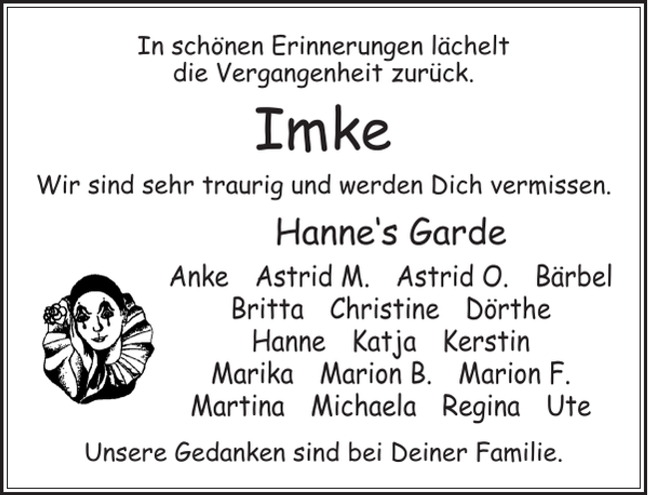 <p>In schönen Erinnerungen lächelt<br />die Vergangenheit zurück.</p><p>Imke</p><p>Wir sind sehr traurig und werden Dich vermissen.</p><p>Hanne‘s Garde</p><p>Anke Astrid M. Astrid O. Bärbel<br />Britta Christine Dörthe<br />Hanne Katja Kerstin<br />Marika Marion B. Marion F.<br />Martina Michaela Regina Ute<br />Unsere Gedanken sind bei Deiner Familie.</p>