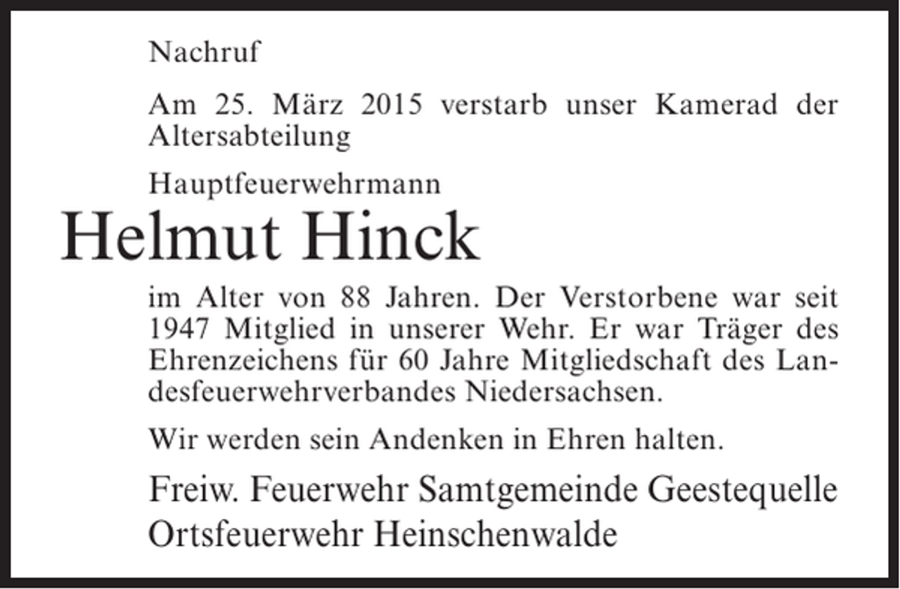 <p>Nachruf<br />Am 25. März 2015 verstarb unser Kamerad der<br />Altersabteilung<br />Hauptfeuerwehrmann</p><p>Helmut Hinck<br />im Alter von 88 Jahren. Der Verstorbene war seit<br />1947 Mitglied in unserer Wehr. Er war Träger des<br />Ehrenzeichens für 60 Jahre Mitgliedschaft des Landesfeuerwehrverbandes Niedersachsen.<br />Wir werden sein Andenken in Ehren halten.</p><p>Freiw. Feuerwehr Samtgemeinde Geestequelle<br />Ortsfeuerwehr Heinschenwalde</p>