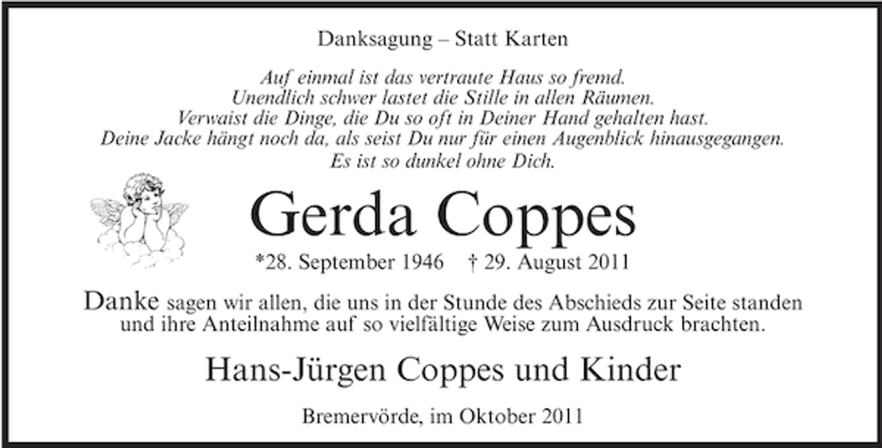 <p>Danksagung – Statt Karten<br />Auf einmal ist das vertraute Haus so fremd.<br />Unendlich schwer lastet die Stille in allen Räumen.<br />Verwaist die Dinge, die Du so oft in Deiner Hand gehalten hast.<br />Deine Jacke hängt noch da, als seist Du nur für einen Augenblick hinausgegangen.<br />Es ist so dunkel ohne Dich.</p><p>Gerda Coppes<br />*28. September 1946</p><p>† 29. August 2011</p><p>Danke sagen wir allen, die uns in der Stunde des Abschieds zur Seite standen<br />und ihre Anteilnahme auf so vielfältige Weise zum Ausdruck brachten.</p><p>Hans-Jürgen Coppes und Kinder<br />Bremervörde, im Oktober 2011</p>