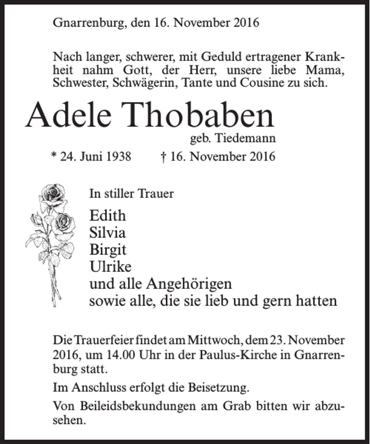<p>Gnarrenburg, den 16. November 2016<br />Nach langer, schwerer, mit Geduld ertragener Krankheit nahm Gott, der Herr, unsere liebe Mama,<br />Schwester, Schwägerin, Tante und Cousine zu sich.</p><p>Adele Thobaben<br />* 24. Juni 1938</p><p>geb. Tiedemann<br />† 16. November 2016</p><p>In stiller Trauer</p><p>Edith<br />Silvia<br />Birgit<br />Ulrike<br />und alle Angehörigen<br />sowie alle, die sie lieb und gern hatten<br />Die Trauerfeier findet am Mittwoch, dem 23. November<br />2016, um 14.00 Uhr in der Paulus-Kirche in Gnarrenburg statt.<br />Im Anschluss erfolgt die Beisetzung.<br />Von Beileidsbekundungen am Grab bitten wir abzusehen.</p>