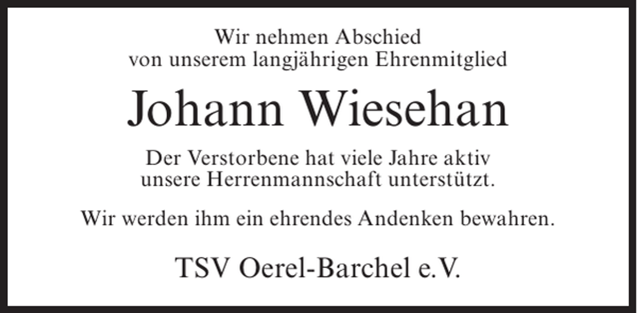 <p>Wir nehmen Abschied<br />von unserem langjährigen Ehrenmitglied</p><p>Johann Wiesehan<br />Der Verstorbene hat viele Jahre aktiv<br />unsere Herrenmannschaft unterstützt.<br />Wir werden ihm ein ehrendes Andenken bewahren.</p><p>TSV Oerel-Barchel e.V.</p>